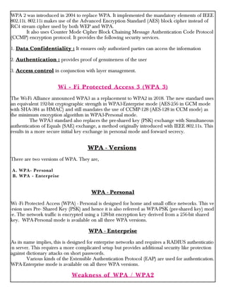 WPA 2 was introduced in 2004 to replace WPA. It implemented the mandatory elements of IEEE
802.11i. 802.11i makes use of the Advanced Encryption Standard (AES) block cipher instead of
RC4 stream cipher used by both WEP and WPA.
It also uses Counter Mode Cipher Block Chaining Message Authentication Code Protocol
(CCMP) encryption protocol. It provides the following security services.
1. Data Confidentiality : It ensures only authorized parties can access the information
2. Authentication : provides proof of genuineness of the user
3. Access control in conjunction with layer management.
Wi - Fi Protected Access 3 (WPA 3)
The Wi-Fi Alliance announced WPA3 as a replacement to WPA2 in 2018. The new standard uses
an equivalent 192-bit cryptographic strength in WPA3-Enterprise mode (AES-256 in GCM mode
with SHA-384 as HMAC) and still mandates the use of CCMP-128 (AES-128 in CCM mode) as
the minimum encryption algorithm in WPA3-Personal mode.
The WPA3 standard also replaces the pre-shared key (PSK) exchange with Simultaneous
authentication of Equals (SAE) exchange, a method originally introduced with IEEE 802.11s. This
results in a more secure initial key exchange in personal mode and forward secrecy.
WPA - Versions
There are two versions of WPA. They are,
A. WPA- Personal
B. WPA - Enterprise
WPA - Personal
Wi -Fi Protected Access (WPA) - Personal is designed for home and small office networks. This ve
-rsion uses Pre- Shared Key (PSK) and hence it is also referred as WPA-PSK (pre-shared key) mod
-e. The network traffic is encrypted using a 128-bit encryption key derived from a 256-bit shared
key. WPA-Personal mode is available on all three WPA versions.
WPA - Enterprise
As its name implies, this is designed for enterprise networks and requires a RADIUS authenticatio
-n server. This requires a more complicated setup but provides additional security like protection
against dictionary attacks on short passwords.
Various kinds of the Extensible Authentication Protocol (EAP) are used for authentication.
WPA-Enterprise mode is available on all three WPA versions.
Weakness of WPA / WPA2
 