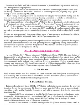 1. Pre-shared key WPA and WPA2 remain vulnerable to password cracking attacks if users rely
on a weak password or passphrase.
2. WPA passphrase hashes are seeded from the SSID name and its length; rainbow tables exist
for the top 1,000 network SSIDs and a multitude of common passwords, requiring only a quick
lookup to speed up cracking WPA-PSK.
Brute forcing of simple passwords can be attempted using the Aircrack Suite starting from the
four-way authentication handshake exchanged during association or periodic re-authentication.
In our previous Issue, readers have seen how WPA password was cracked.
One important feature of cracking WPA / WPA2 is that we don’t need a lot of traffic to crack
it. We just need one client connected to the Wi –Fi Access point. Then we de authenticate it from
the Wi –Fi Access point. The client automatically tries to connect to the Wi-Fi access point again.
It is at this stage, we try to capture the WPA handshake. If you have noticed, while using
aircrack to crack the password, we supplied a dictionary or wordlist. While cracking WEP we did-
n’t.
So what is a weak password? Any password that is part of a dictionary or wordlist can be called a
weak password in WPA. Otherwise, WPA / WPA2 is considered secure.
WPA3 replaces cryptographic protocols susceptible to off-line analysis with protocols that require
interaction with the infrastructure for each guessed password, supposedly placing temporal limits
on the number of guesses. However, design flaws in WPA3 enable attackers to plausibly launch
brute-force attacks (see Dragonblood attack).
Wi - Fi Protected Setup (WPS)
In year 2007, the Wi-Fi Alliance introduced Wi-Fi Protected Setup (WPS). The main feature of
this protocol is to allow home users who have little knowledge about wireless security to set up Wi
-Fi Protected Access ( For some users, accessing the Router dashboard and setting passwords can
be too complex). It also makes it easy to add new devices to an existing Wireless network without
entering long passphrases. WPs also allows the owner of Wi-Fi privileges to block other users from
using their household Wi-Fi. There are two common methods to use WPS.
1. PIN Method.
Every Wireless Router with WPS enabled has a PIN on the Wi -Fi Router (which is usually printe-
d on a sticker). This PIN must then be entered into any new device that wants to connect to this
Wireless network. No need of memorizing any password.
2. Push Button Method.
In this method, the user has to PUSH a WPS button on both the Access point and the new wire
less client device. On most devices, this discovery mode turns itself off as soon as a connection is
established or after a delay (typically 2 minutes or less). whichever comes first, thereby minimizing
its vulnerability.
Although WPS was introduced to simplify Wi -Fi Connection issues, it suffers from a major
vulnerability. Any remote attacker can recover the WPS pin in a few hours by using brute force
attack. Once he does this, he can easily recover WPA/WPA2 key also. Nowadays, all recent
models of Wireless Routers have WPS enabled by default.
It is wise to turn off WPS PIN feature although this is not possible on many routers. WPS is
 