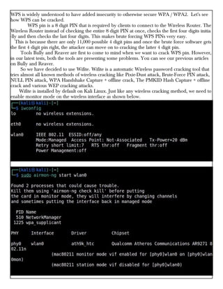 WPS is widely understood to have added insecurity to otherwise secure WPA / WPA2. Let's see
how WPS can be cracked.
WPS pin is a 8 digit PIN that is required by clients to connect to the Wireless Router. The
Wireless Router instead of checking the entire 8 digit PIN at once, checks the first four digits initia
-lly and then checks the last four digits. This makes brute forcing WPS PINs very easy.
This is because there are only 11,000 possible 4 digit pins and once the brute force software gets
the first 4 digit pin right, the attacker can move on to cracking the latter 4 digit pin.
Tools Bully and Reaver are first to come to mind when we want to crack WPS pin. However,
in our latest tests, both the tools are presenting some problems. You can see our previous articles
on Bully and Reaver.
So we have decided to use Wifite. Wifite is a automatic Wireless password cracking tool that
tries almost all known methods of wireless cracking like Pixie-Dust attack, Brute-Force PIN attack,
NULL PIN attack, WPA Handshake Capture + offline crack, The PMKID Hash Capture + offline
crack and various WEP cracking attacks.
Wifite is installed by default on Kali Linux. Just like any wireless cracking method, we need to
enable monitor mode on the wireless interface as shown below.
 
