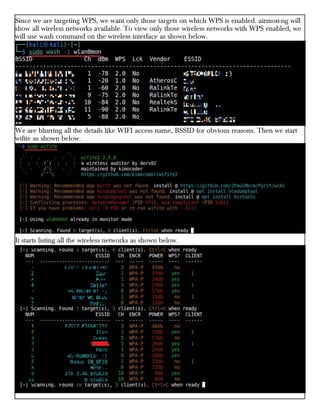 Since we are targeting WPS, we want only those targets on which WPS is enabled. airmon-ng will
show all wireless networks available. To view only those wireless networks with WPS enabled, we
will use wash command on the wireless interface as shown below.
We are blurring all the details like WIFI access name, BSSID for obvious reasons. Then we start
wifite as shown below.
It starts listing all the wireless networks as shown below.
 