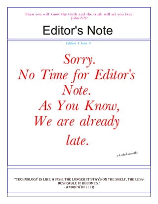 Then you will know the truth and the truth will set you free.
John 8:32
Edition 4 Issue 9
Sorry.
No Time for Editor's
Note.
As You Know,
We are already
late.
“technology is like a fish. the longer it stays on the shelf, the less
desirable it becomes."
- andrew heller
 