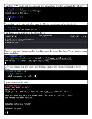To get the WPA key in such cases, open a new terminal and type the command shown below.
Then using your favorite text editor open the file wpa_supplicant.conf in /etc directory.
You should see the contents of the file as shown.
If there is data more than this, delete it and just leave the above three lines. Then, run the comma-
nd shown below.
Leave this terminal as is and open a new terminal window and run the command as shown
below.
It goes into interactive mode.
 