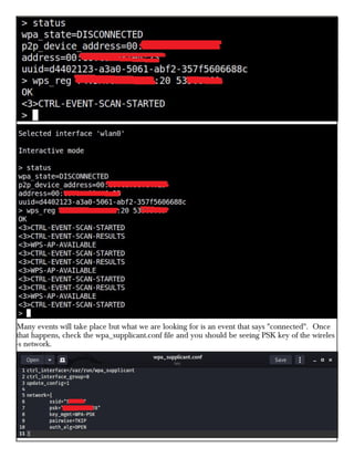 Many events will take place but what we are looking for is an event that says "connected". Once
that happens, check the wpa_supplicant.conf file and you should be seeing PSK key of the wireles
-s network.
 