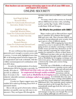 Syed Wajid Ali Shah
Research Fellow,
Centre For Cybersecurity Research and
Innovation, Deakin University
Jongkil Jay Jeong
CyberCRC Research Fellow,
Centre For Cybersecurity Research and
Innovation, Deakin University
Robin Doss
Research Director,
Centre For Cybersecurity Research and
Innovation, Deakin University
It’s now well known that usernames and
passwords aren’t enough to securely access onlin
e services. A recent study highlighted more than
80% of all hacking-related breaches happen due
to compromised and weak credentials, with thre-
e billion username/password combinations stole-
n in 2016 alone.
As such, the implementation of two-factor
authentication (2FA) has become a necessity. Ge
-nerally, 2FA aims to
provide an additional
layer of security to the
relatively vulnerable username
/password system.
It works too. Figures suggest users who
enabled 2FA ended up blocking about 99.9% of
automated attacks.
But as with any good cybersecurity solution,
attackers can quickly come up with ways to circ-
umvent it. They can bypass 2FA through the
one-time codes sent as an SMS to a user’s smart
phone.
Yet many critical online services in Australia
still use SMS-based one-time codes, including
myGov and the Big 4 banks: ANZ, Common--
wealth Bank, NAB and Westpac.
Major vendors such as Microsoft have urged
users to abandon 2FA solutions that leverage
SMS and voice calls. This is because SMS is ren-
owned for having infamously poor security, leavi
-ng it open to a host of different attacks.
For example, SIM swapping has been dem-
onstrated as a way to circumvent 2FA. SIM swa-
pping involves an attacker convincing a victims’s
mobile service provider they themselves are the
victim, and then requesting the victim’s phone
number be switched to a device of their choice.
SMS-based one-time codes are also shown to
be compromised through readily available tools
such as Modlishka by leveraging a technique cal
-led reverse proxy. This facilitates communicatio
-n between the victim and a service being
impersonated.
So in the case of Modlishka, it will intercept
communication between a genuine service and a
victim and will track and
record the victims’s
interactions with the
service, including any log
-in credentials they may use).
In addition to these existing vulnerabilities,
our team have found additional vulnerabilities in
SMS-based 2FA. One particular attack exploits a
feature provided on the Google Play Store to
automatically install apps from the web to your
android device.
If an attacker has access to your credentials
and manages to log into your Google Play accou
-nt on a laptop (although you will receive a
How hackers can use message mirroring apps to see all of your SMS texts _--
-and bypass 2FA security
ONLINE SECURITY
SMS-based one-time codes are also shown to
be compromised through readily available
tools such as Modlishka by leveraging a
technique called reverse proxy.
 