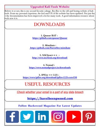 Beleive it or not, this is my second favorite cahnge. Bye-Bye to the old and boring website of kali
tools. From my personal experiene, the feel and UX of the website has been updated. Not just tha
-t the documentation has been improved a lot for many tools. A good information resource about
tools now it is.
1. Quasar RAT :
https://github.com/quasar/Quasar
2. Mimikatz :
https://github.com/ParrotSec/mimikatz
3. NSClient+++ :
http://www.nsclient.org/download/
4. Nomad :
https://www.nomadproject.io/downloads
5. IPFire <= 2.25 :
https://www.ipfire.org/download/ipfire-2.25-core156
Upgraded Kali-Tools Website
DOWNLOADS
USEFUL RESOURCES
https://haveibeenpwned.com
Follow Hackercool Magazine For Latest Updates
 