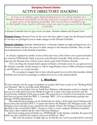 A Domain Controller has two type of user accounts : Domain Admins and Domain Users.
Domain Users : Domain Users are the users who have rights to login into the Domain Control-
ler but have no privileged access to make changes on the Domain Controller.
Domain Admins : Domain Administrators or Domain Admins are high privileged users of a
Windows domain and have the power to make changes to the Domain Controller. They are like
local administrators of the Domain Controllers.
As already explained in another section of this same Issue, both of these user's password hashes
are stored in NTDS.dit file which is present on the Domain Controller. Both of these users can
login into the Domain from a Client system which is part of the Windows Domain.
If we can dump the domain hashes (password hashes of domain users) we can gain access to
the Domain controller. In this tutorial, we will be using Windows Server 2008 as Domain Controll-
er and Windows 7 as a client machine.
We are going to imagine that we have already gained access to the client machine (initial
foothold) and elevated our privileges to admin level access on the initial foothold.
1. Mimikatz
We have already seen the usage of mimikatz in our June 2021 Issue as part of our "Hacking Wind
-ows Domains". But we used this inside Metasploit.
Before we go any further, let’s see briefly how Windows authentication works in a domain. As
soon as you enter password on the Windows Login UI, it starts some logon processes and the
Local Security Authority (LSA) process loads. The password you entered is converted into a hash
and lsass.exe process loads the MSV_1. 0 package. MSV_1.0 is an authentication package that
manages NTLM authentication.
This authentication package can be divided into two halves. If the hash doesn't belong to the
local system, the top half of M S V 1.0 passes the hash to the Windows NT Netlogon service. The
Netlogon service provides secure channel for the transfer of hash. The Netlogon service forwards
this hash to the second half of MSV_1.0 process of the re- mote computer (Domain Controller).
This hash is then verified with the Active Directory Database.
Apart from storing password hashes in a NTDS.dit file on the domain controller, the password
hashes are also cached in the memory of process LSASS.exe. Why?
This is for the purpose of single sign on. So that the user can be provided all the network
Dumping Domain Hashes
ACTIVE DIRECTORY HACKING
As soon as an attacker gains high privileged access to a client machine in a
Windows Domain network like in our previous Issue's scenario, the next goal is to try
to gain access to the Domain Controller. This can be done in multiple ways.
In this month's Issue, readers will learn about two ways to gain access to the Domain
Controller.
 