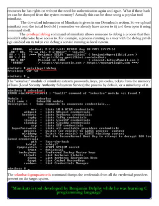 resources he has rights on without the need for authentication again and again. What if these hash
-es can be dumped from the system memory? Actually this can be done using a popular tool
mimikatz.
The download information of Mimikatz is given in our Downloads section. So we upload
mimikatz onto the initial foothold ( remember we already have access to it) and then open it using
command shell.
The privilege::debug command of mimikatz allows someone to debug a process that they
wouldn’t otherwise have access to. For example, a process running as a user with the debug privil-
ege enabled on its token can debug a service running as local system.
The "sekurlsa::" module of mimikatz extracts passwords, keys, pin codes, tickets from the memory
of lsass (Local Security Authority Subsystem Service) the process by default, or a minidump of it.
The sekurlsa::logonpasswords command dumps the credentials from all the credential providers
present on the target system.
"Mimikatz is tool developed by Benjamin Delphy while he was learning C
programming language"
 