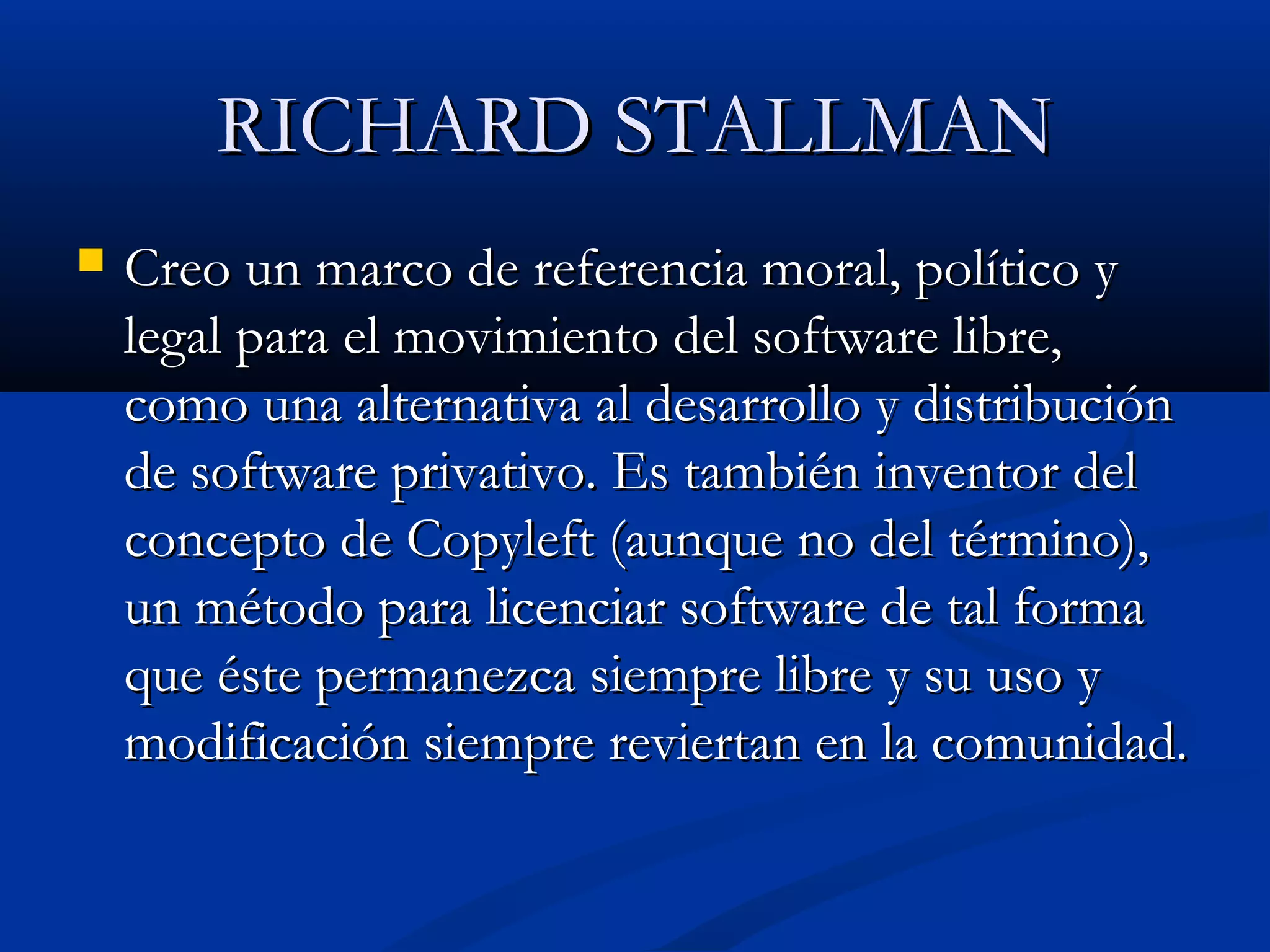 RICHARD STALLMANRICHARD STALLMAN
 Creo un marco de referencia moral, político yCreo un marco de referencia moral, político y
legal para el movimiento del software libre,legal para el movimiento del software libre,
como una alternativa al desarrollo y distribucióncomo una alternativa al desarrollo y distribución
de software privativo. Es también inventor delde software privativo. Es también inventor del
concepto de Copyleft (aunque no del término),concepto de Copyleft (aunque no del término),
un método para licenciar software de tal formaun método para licenciar software de tal forma
que éste permanezca siempre libre y su uso yque éste permanezca siempre libre y su uso y
modificación siempre reviertan en la comunidad.modificación siempre reviertan en la comunidad.
 