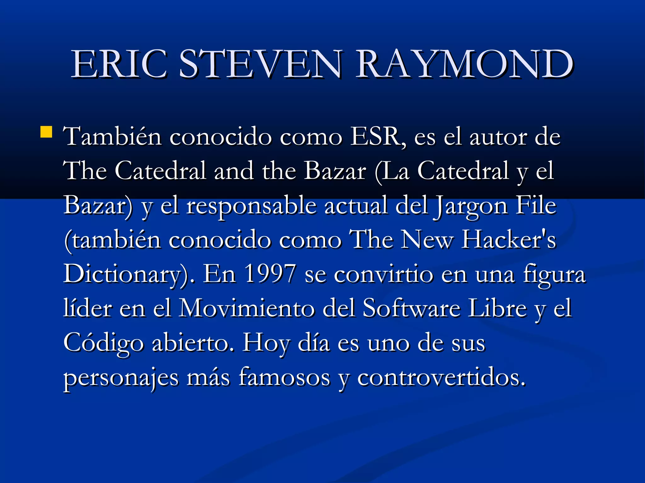 ERIC STEVEN RAYMONDERIC STEVEN RAYMOND
 También conocido como ESR, es el autor deTambién conocido como ESR, es el autor de
The Catedral and the Bazar (La Catedral y elThe Catedral and the Bazar (La Catedral y el
Bazar) y el responsable actual del Jargon FileBazar) y el responsable actual del Jargon File
(también conocido como The New Hacker's(también conocido como The New Hacker's
Dictionary). En 1997 se convirtio en una figuraDictionary). En 1997 se convirtio en una figura
líder en el Movimiento del Software Libre y ellíder en el Movimiento del Software Libre y el
Código abierto. Hoy día es uno de susCódigo abierto. Hoy día es uno de sus
personajes más famosos y controvertidos.personajes más famosos y controvertidos.
 