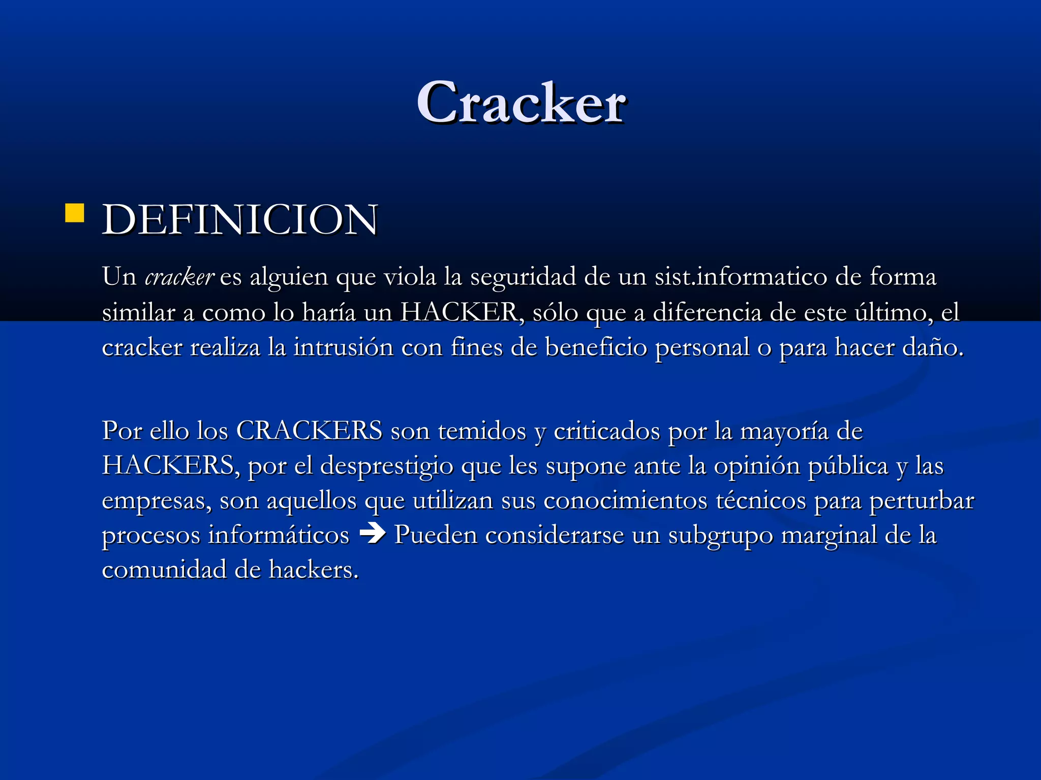 CrackerCracker
 DEFINICIONDEFINICION
UnUn crackercracker es alguien que viola la seguridad de un sist.informatico de formaes alguien que viola la seguridad de un sist.informatico de forma
similar a como lo haría un HACKER, sólo que a diferencia de este último, elsimilar a como lo haría un HACKER, sólo que a diferencia de este último, el
cracker realiza la intrusión con fines de beneficio personal o para hacer daño.cracker realiza la intrusión con fines de beneficio personal o para hacer daño.
Por ello los CRACKERS son temidos y criticados por la mayoría dePor ello los CRACKERS son temidos y criticados por la mayoría de
HACKERS, por el desprestigio que les supone ante la opinión pública y lasHACKERS, por el desprestigio que les supone ante la opinión pública y las
empresas, son aquellos que utilizan sus conocimientos técnicos para perturbarempresas, son aquellos que utilizan sus conocimientos técnicos para perturbar
procesos informáticosprocesos informáticos  Pueden considerarse un subgrupo marginal de laPueden considerarse un subgrupo marginal de la
comunidad de hackers.comunidad de hackers.
 