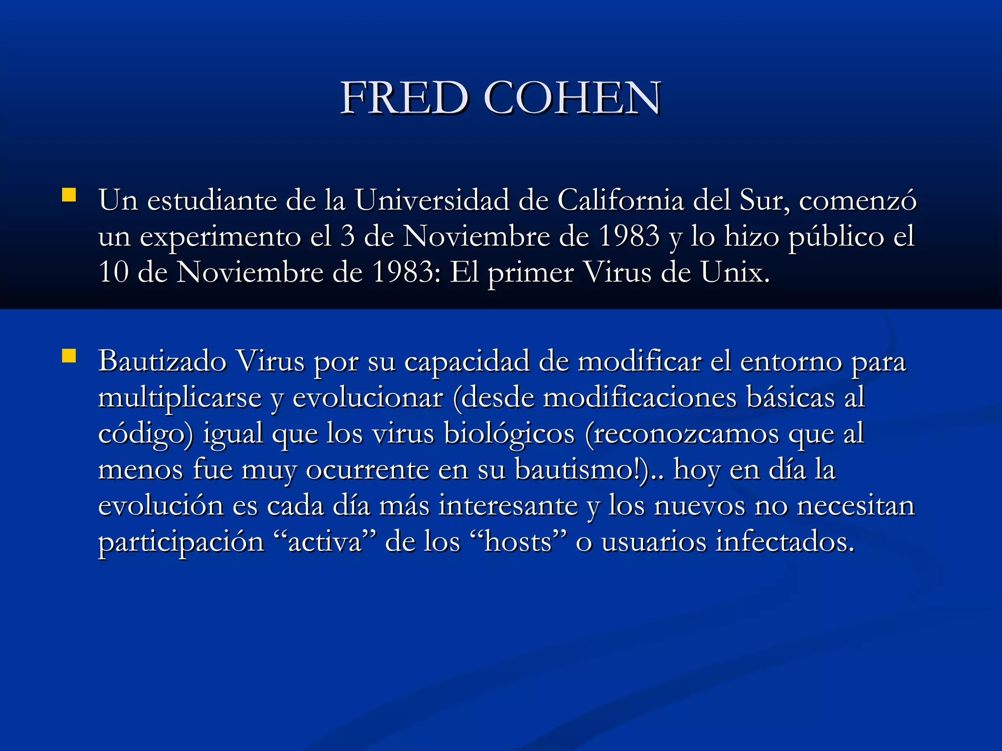 FRED COHENFRED COHEN
 Un estudiante de la Universidad de California del Sur, comenzóUn estudiante de la Universidad de California del Sur, comenzó
un experimento el 3 de Noviembre de 1983 y lo hizo público elun experimento el 3 de Noviembre de 1983 y lo hizo público el
10 de Noviembre de 1983: El primer Virus de Unix.10 de Noviembre de 1983: El primer Virus de Unix.
 Bautizado Virus por su capacidad de modificar el entorno paraBautizado Virus por su capacidad de modificar el entorno para
multiplicarse y evolucionar (desde modificaciones básicas almultiplicarse y evolucionar (desde modificaciones básicas al
código) igual que los virus biológicos (reconozcamos que alcódigo) igual que los virus biológicos (reconozcamos que al
menos fue muy ocurrente en su bautismo!).. hoy en día lamenos fue muy ocurrente en su bautismo!).. hoy en día la
evolución es cada día más interesante y los nuevos no necesitanevolución es cada día más interesante y los nuevos no necesitan
participación “activa” de los “hosts” o usuarios infectados.participación “activa” de los “hosts” o usuarios infectados.
 