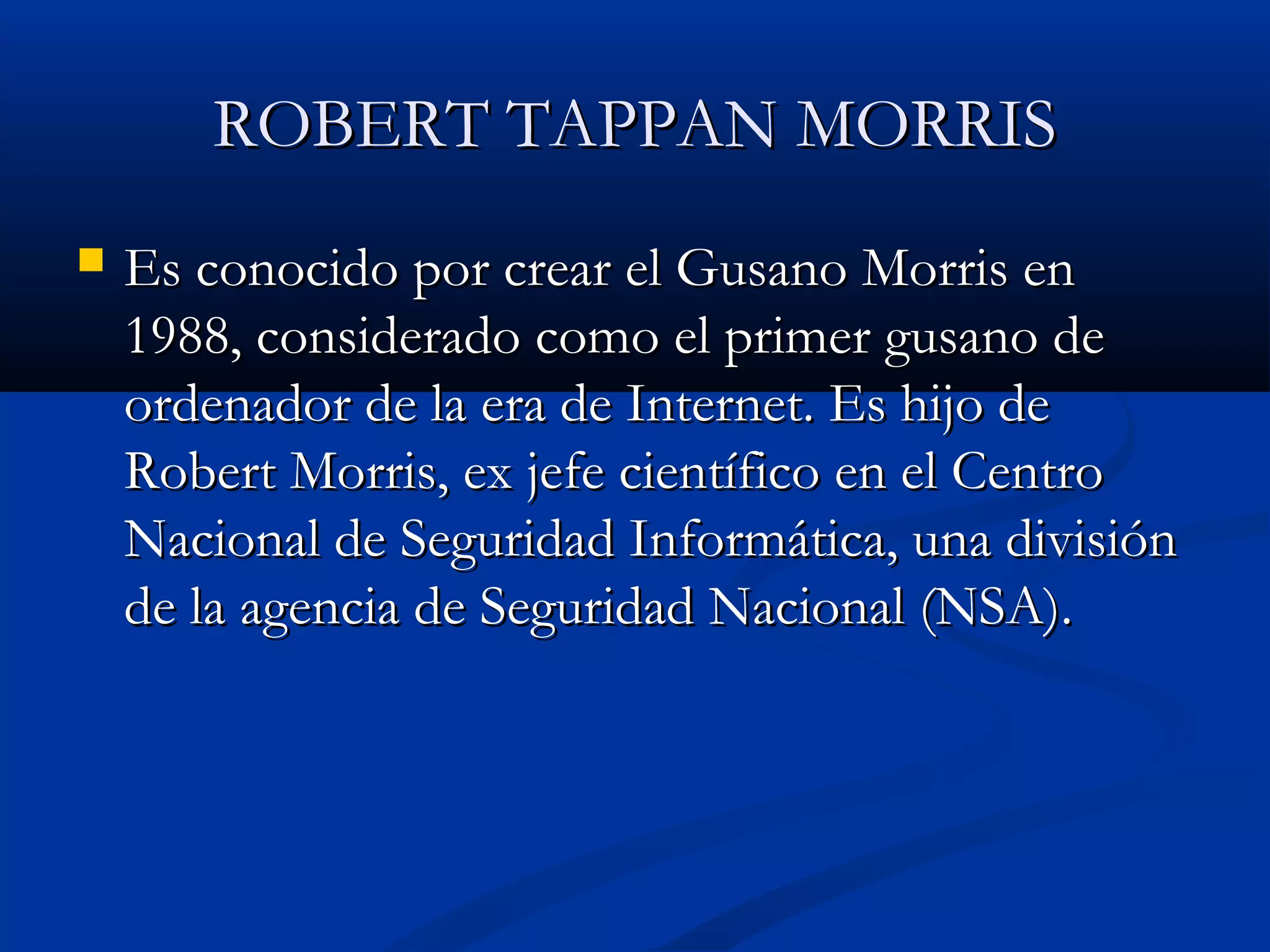 ROBERT TAPPAN MORRISROBERT TAPPAN MORRIS
 Es conocido por crear el Gusano Morris enEs conocido por crear el Gusano Morris en
1988, considerado como el primer gusano de1988, considerado como el primer gusano de
ordenador de la era de Internet. Es hijo deordenador de la era de Internet. Es hijo de
Robert Morris, ex jefe científico en el CentroRobert Morris, ex jefe científico en el Centro
Nacional de Seguridad Informática, una divisiónNacional de Seguridad Informática, una división
de la agencia de Seguridad Nacional (NSA).de la agencia de Seguridad Nacional (NSA).
 