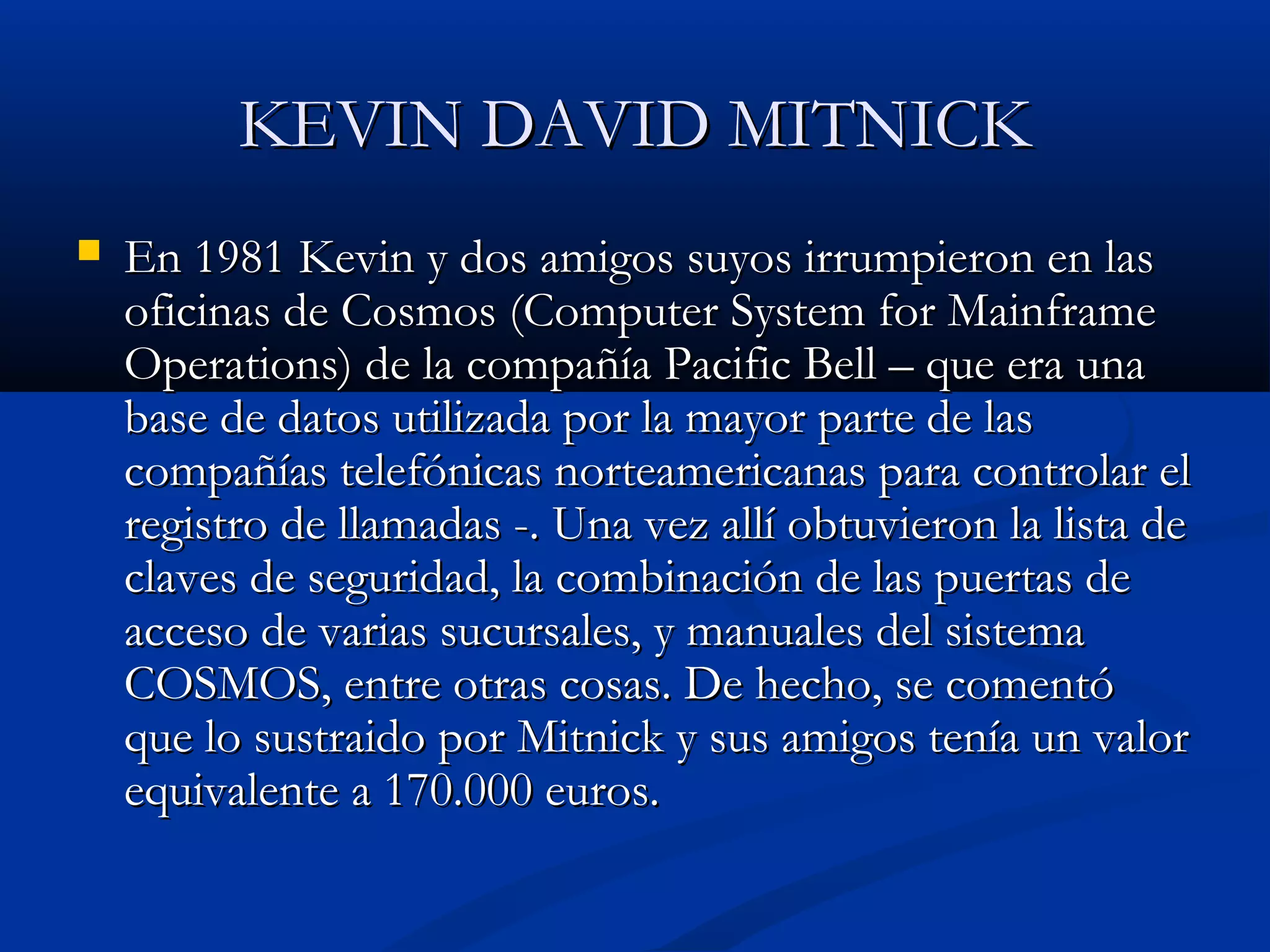 KEVIN DAVID MITNICKKEVIN DAVID MITNICK
 En 1981 Kevin y dos amigos suyos irrumpieron en lasEn 1981 Kevin y dos amigos suyos irrumpieron en las
oficinas de Cosmos (Computer System for Mainframeoficinas de Cosmos (Computer System for Mainframe
Operations) de la compañía Pacific Bell – que era unaOperations) de la compañía Pacific Bell – que era una
base de datos utilizada por la mayor parte de lasbase de datos utilizada por la mayor parte de las
compañías telefónicas norteamericanas para controlar elcompañías telefónicas norteamericanas para controlar el
registro de llamadas -. Una vez allí obtuvieron la lista deregistro de llamadas -. Una vez allí obtuvieron la lista de
claves de seguridad, la combinación de las puertas declaves de seguridad, la combinación de las puertas de
acceso de varias sucursales, y manuales del sistemaacceso de varias sucursales, y manuales del sistema
COSMOS, entre otras cosas. De hecho, se comentóCOSMOS, entre otras cosas. De hecho, se comentó
que lo sustraido por Mitnick y sus amigos tenía un valorque lo sustraido por Mitnick y sus amigos tenía un valor
equivalente a 170.000 euros.equivalente a 170.000 euros.
 