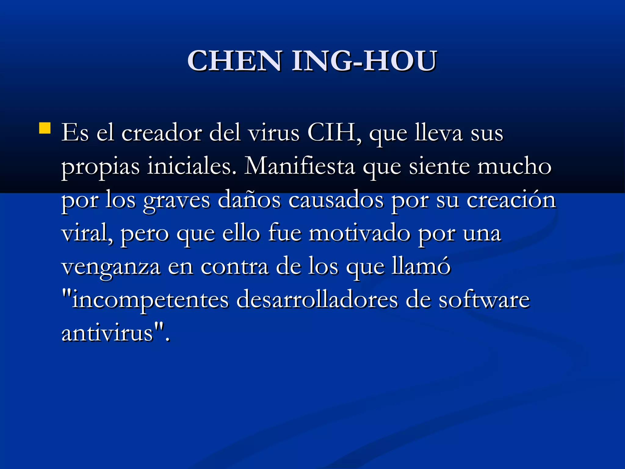 CHEN ING-HOUCHEN ING-HOU
 Es el creador del virus CIH, que lleva susEs el creador del virus CIH, que lleva sus
propias iniciales. Manifiesta que siente muchopropias iniciales. Manifiesta que siente mucho
por los graves daños causados por su creaciónpor los graves daños causados por su creación
viral, pero que ello fue motivado por unaviral, pero que ello fue motivado por una
venganza en contra de los que llamóvenganza en contra de los que llamó
"incompetentes desarrolladores de software"incompetentes desarrolladores de software
antivirus".antivirus".
 