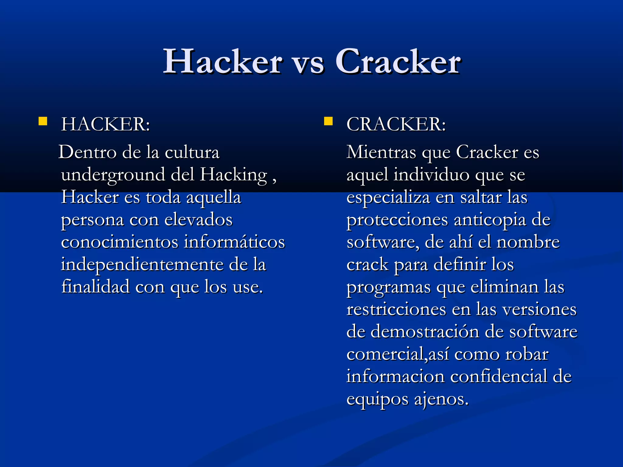 Hacker vs CrackerHacker vs Cracker
 HACKER:HACKER:
Dentro de la culturaDentro de la cultura
underground del Hacking ,underground del Hacking ,
Hacker es toda aquellaHacker es toda aquella
persona con elevadospersona con elevados
conocimientos informáticosconocimientos informáticos
independientemente de laindependientemente de la
finalidad con que los use.finalidad con que los use.
 CRACKER:CRACKER:
Mientras que Cracker esMientras que Cracker es
aquel individuo que seaquel individuo que se
especializa en saltar lasespecializa en saltar las
protecciones anticopia deprotecciones anticopia de
software, de ahí el nombresoftware, de ahí el nombre
crack para definir loscrack para definir los
programas que eliminan lasprogramas que eliminan las
restricciones en las versionesrestricciones en las versiones
de demostración de softwarede demostración de software
comercial,así como robarcomercial,así como robar
informacion confidencial deinformacion confidencial de
equipos ajenos.equipos ajenos.
 