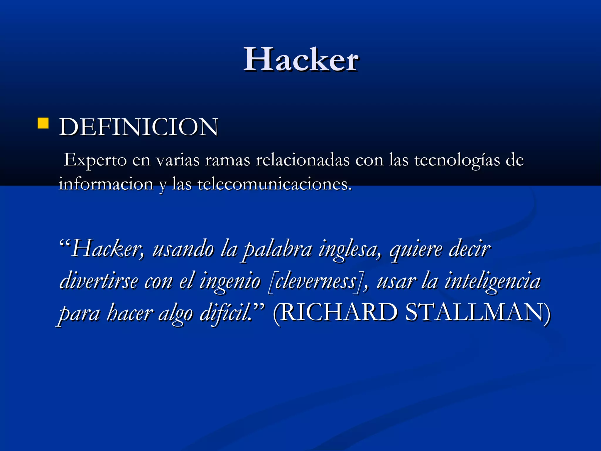 HackerHacker
 DEFINICIONDEFINICION
Experto en varias ramas relacionadas con las tecnologías deExperto en varias ramas relacionadas con las tecnologías de
informacion y las telecomunicaciones.informacion y las telecomunicaciones.
““Hacker, usando la palabra inglesa, quiere decirHacker, usando la palabra inglesa, quiere decir
divertirse con el ingenio [cleverness], usar la inteligenciadivertirse con el ingenio [cleverness], usar la inteligencia
para hacer algo difícil.para hacer algo difícil.” (RICHARD STALLMAN)” (RICHARD STALLMAN)
 