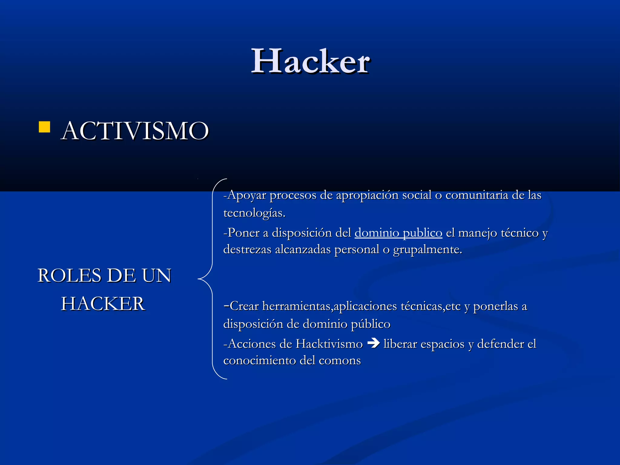 HackerHacker
 ACTIVISMOACTIVISMO
--Apoyar procesos de apropiación social o comunitaria de lasApoyar procesos de apropiación social o comunitaria de las
tecnologías.tecnologías.
-Poner a disposición del-Poner a disposición del dominio publico el manejo técnico yel manejo técnico y
destrezas alcanzadas personal o grupalmente.destrezas alcanzadas personal o grupalmente.
ROLES DE UNROLES DE UN
HACKERHACKER --Crear herramientas,aplicaciones técnicas,etc y ponerlas aCrear herramientas,aplicaciones técnicas,etc y ponerlas a
disposición de dominio públicodisposición de dominio público
-Acciones de Hacktivismo-Acciones de Hacktivismo  liberar espacios y defender elliberar espacios y defender el
conocimiento del comonsconocimiento del comons
 