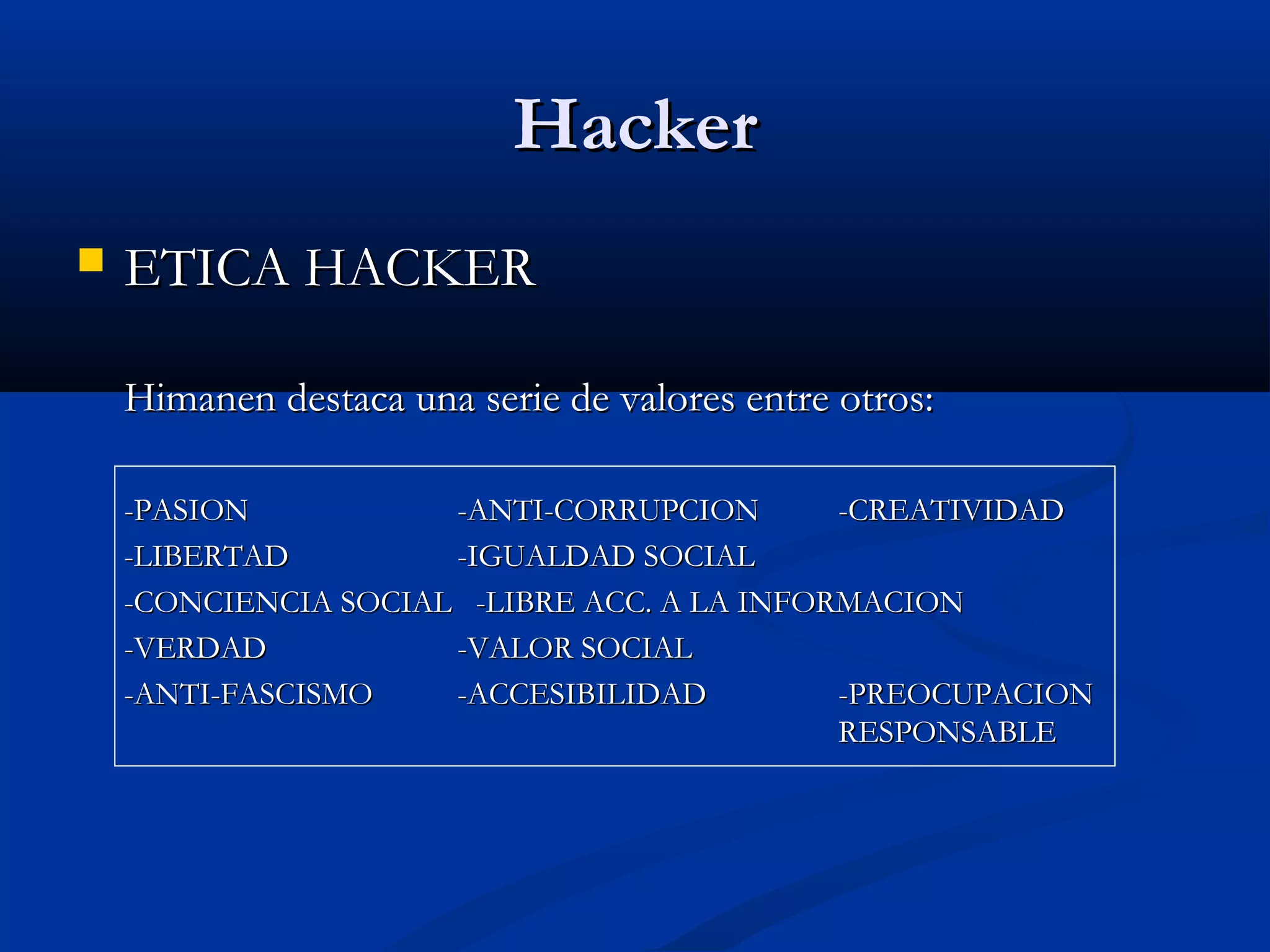 HackerHacker
 ETICA HACKERETICA HACKER
Himanen destaca una serie de valores entre otros:Himanen destaca una serie de valores entre otros:
-PASION-PASION -ANTI-CORRUPCION-ANTI-CORRUPCION -CREATIVIDAD-CREATIVIDAD
-LIBERTAD-LIBERTAD -IGUALDAD SOCIAL-IGUALDAD SOCIAL
-CONCIENCIA SOCIAL -LIBRE ACC. A LA INFORMACION-CONCIENCIA SOCIAL -LIBRE ACC. A LA INFORMACION
-VERDAD-VERDAD -VALOR SOCIAL-VALOR SOCIAL
-ANTI-FASCISMO-ANTI-FASCISMO -ACCESIBILIDAD-ACCESIBILIDAD -PREOCUPACION-PREOCUPACION
RESPONSABLERESPONSABLE
 