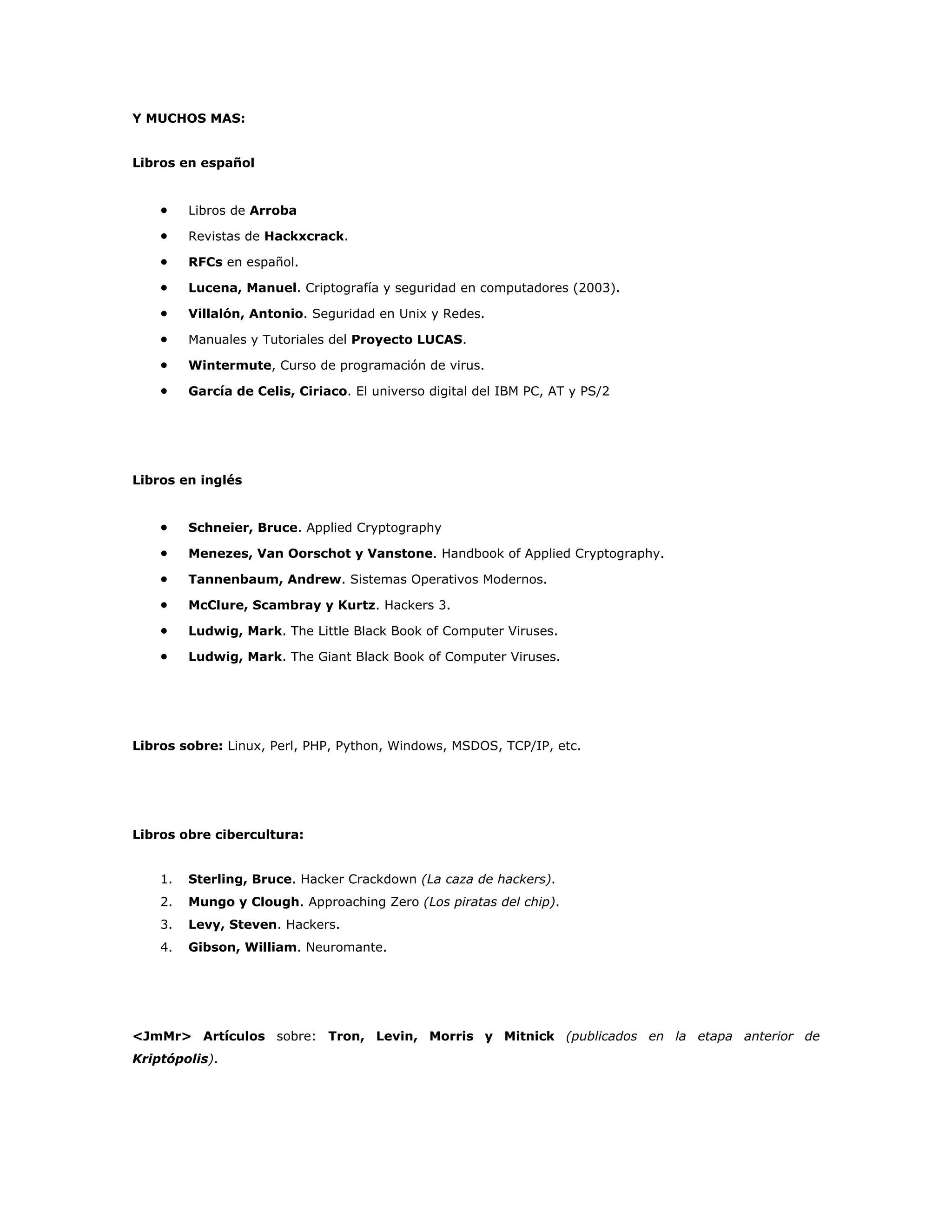 Y MUCHOS MAS:
Libros en español
• Libros de Arroba
• Revistas de Hackxcrack.
• RFCs en español.
• Lucena, Manuel. Criptografía y seguridad en computadores (2003).
• Villalón, Antonio. Seguridad en Unix y Redes.
• Manuales y Tutoriales del Proyecto LUCAS.
• Wintermute, Curso de programación de virus.
• García de Celis, Ciriaco. El universo digital del IBM PC, AT y PS/2
Libros en inglés
• Schneier, Bruce. Applied Cryptography
• Menezes, Van Oorschot y Vanstone. Handbook of Applied Cryptography.
• Tannenbaum, Andrew. Sistemas Operativos Modernos.
• McClure, Scambray y Kurtz. Hackers 3.
• Ludwig, Mark. The Little Black Book of Computer Viruses.
• Ludwig, Mark. The Giant Black Book of Computer Viruses.
Libros sobre: Linux, Perl, PHP, Python, Windows, MSDOS, TCP/IP, etc.
Libros obre cibercultura:
1. Sterling, Bruce. Hacker Crackdown (La caza de hackers).
2. Mungo y Clough. Approaching Zero (Los piratas del chip).
3. Levy, Steven. Hackers.
4. Gibson, William. Neuromante.
<JmMr> Artículos sobre: Tron, Levin, Morris y Mitnick (publicados en la etapa anterior de
Kriptópolis).
 