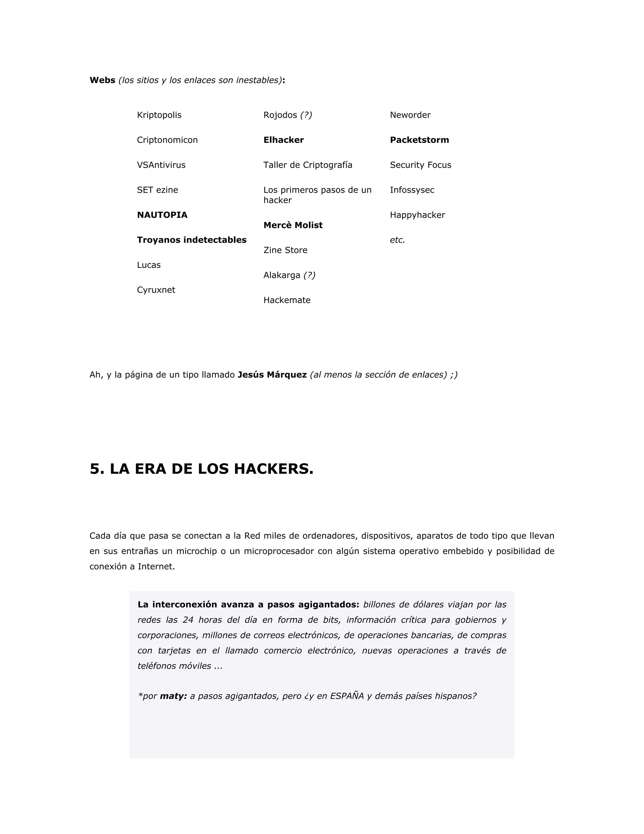 Webs (los sitios y los enlaces son inestables):
Kriptopolis
Criptonomicon
VSAntivirus
SET ezine
NAUTOPIA
Troyanos indetectables
Lucas
Cyruxnet
Rojodos (?)
Elhacker
Taller de Criptografía
Los primeros pasos de un
hacker
Mercè Molist
Zine Store
Alakarga (?)
Hackemate
Neworder
Packetstorm
Security Focus
Infossysec
Happyhacker
etc.
Ah, y la página de un tipo llamado Jesús Márquez (al menos la sección de enlaces) ;)
5. LA ERA DE LOS HACKERS.
Cada día que pasa se conectan a la Red miles de ordenadores, dispositivos, aparatos de todo tipo que llevan
en sus entrañas un microchip o un microprocesador con algún sistema operativo embebido y posibilidad de
conexión a Internet.
La interconexión avanza a pasos agigantados: billones de dólares viajan por las
redes las 24 horas del día en forma de bits, información crítica para gobiernos y
corporaciones, millones de correos electrónicos, de operaciones bancarias, de compras
con tarjetas en el llamado comercio electrónico, nuevas operaciones a través de
teléfonos móviles ...
*por maty: a pasos agigantados, pero ¿y en ESPAÑA y demás países hispanos?
 
