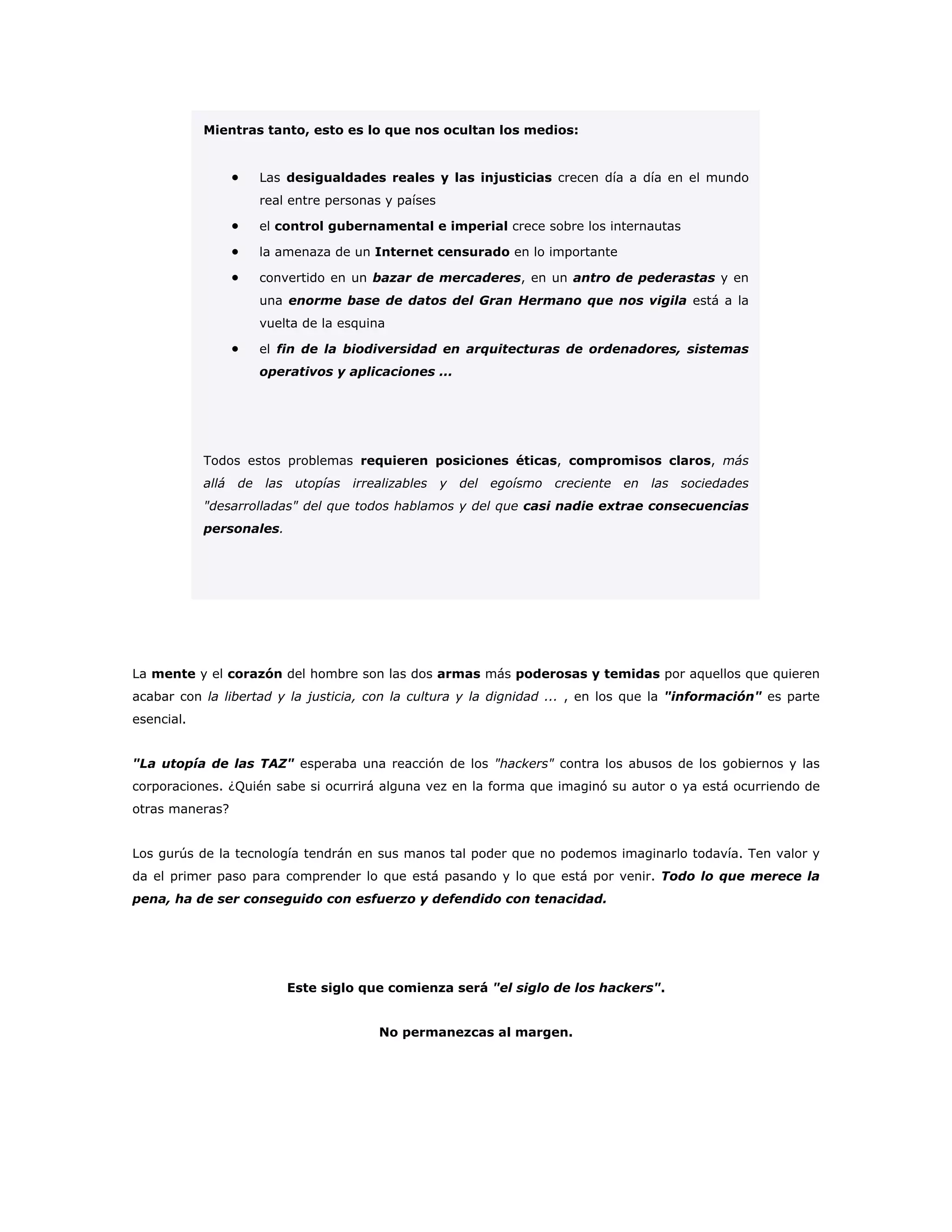 Mientras tanto, esto es lo que nos ocultan los medios:
• Las desigualdades reales y las injusticias crecen día a día en el mundo
real entre personas y países
• el control gubernamental e imperial crece sobre los internautas
• la amenaza de un Internet censurado en lo importante
• convertido en un bazar de mercaderes, en un antro de pederastas y en
una enorme base de datos del Gran Hermano que nos vigila está a la
vuelta de la esquina
• el fin de la biodiversidad en arquitecturas de ordenadores, sistemas
operativos y aplicaciones ...
Todos estos problemas requieren posiciones éticas, compromisos claros, más
allá de las utopías irrealizables y del egoísmo creciente en las sociedades
"desarrolladas" del que todos hablamos y del que casi nadie extrae consecuencias
personales.
La mente y el corazón del hombre son las dos armas más poderosas y temidas por aquellos que quieren
acabar con la libertad y la justicia, con la cultura y la dignidad ... , en los que la "información" es parte
esencial.
"La utopía de las TAZ" esperaba una reacción de los "hackers" contra los abusos de los gobiernos y las
corporaciones. ¿Quién sabe si ocurrirá alguna vez en la forma que imaginó su autor o ya está ocurriendo de
otras maneras?
Los gurús de la tecnología tendrán en sus manos tal poder que no podemos imaginarlo todavía. Ten valor y
da el primer paso para comprender lo que está pasando y lo que está por venir. Todo lo que merece la
pena, ha de ser conseguido con esfuerzo y defendido con tenacidad.
Este siglo que comienza será "el siglo de los hackers".
No permanezcas al margen.
 