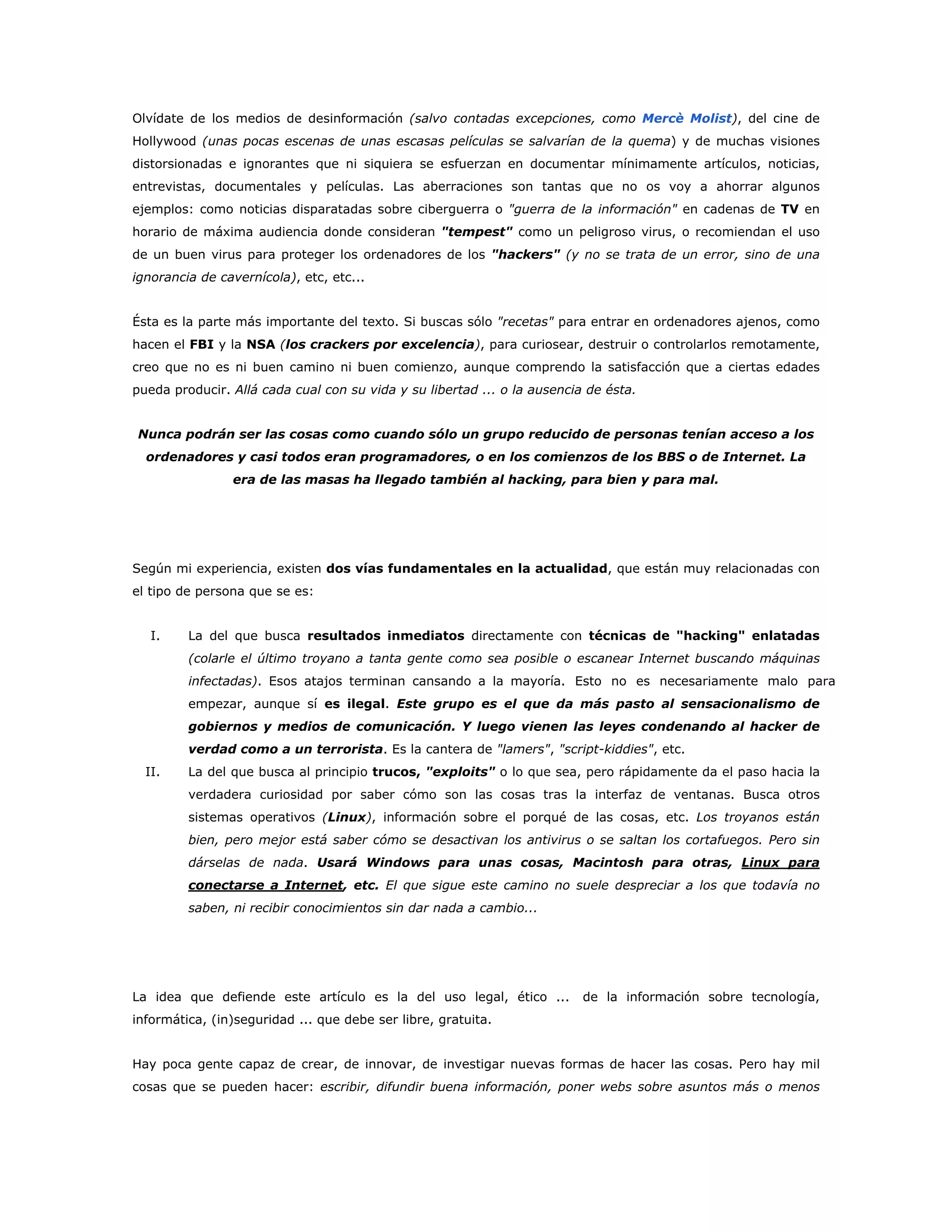Olvídate de los medios de desinformación (salvo contadas excepciones, como Mercè Molist), del cine de
Hollywood (unas pocas escenas de unas escasas películas se salvarían de la quema) y de muchas visiones
distorsionadas e ignorantes que ni siquiera se esfuerzan en documentar mínimamente artículos, noticias,
entrevistas, documentales y películas. Las aberraciones son tantas que no os voy a ahorrar algunos
ejemplos: como noticias disparatadas sobre ciberguerra o "guerra de la información" en cadenas de TV en
horario de máxima audiencia donde consideran "tempest" como un peligroso virus, o recomiendan el uso
de un buen virus para proteger los ordenadores de los "hackers" (y no se trata de un error, sino de una
ignorancia de cavernícola), etc, etc...
Ésta es la parte más importante del texto. Si buscas sólo "recetas" para entrar en ordenadores ajenos, como
hacen el FBI y la NSA (los crackers por excelencia), para curiosear, destruir o controlarlos remotamente,
creo que no es ni buen camino ni buen comienzo, aunque comprendo la satisfacción que a ciertas edades
pueda producir. Allá cada cual con su vida y su libertad ... o la ausencia de ésta.
Nunca podrán ser las cosas como cuando sólo un grupo reducido de personas tenían acceso a los
ordenadores y casi todos eran programadores, o en los comienzos de los BBS o de Internet. La
era de las masas ha llegado también al hacking, para bien y para mal.
Según mi experiencia, existen dos vías fundamentales en la actualidad, que están muy relacionadas con
el tipo de persona que se es:
I. La del que busca resultados inmediatos directamente con técnicas de "hacking" enlatadas
(colarle el último troyano a tanta gente como sea posible o escanear Internet buscando máquinas
infectadas). Esos atajos terminan cansando a la mayoría. Esto no es necesariamente malo para
empezar, aunque sí es ilegal. Este grupo es el que da más pasto al sensacionalismo de
gobiernos y medios de comunicación. Y luego vienen las leyes condenando al hacker de
verdad como a un terrorista. Es la cantera de "lamers", "script-kiddies", etc.
II. La del que busca al principio trucos, "exploits" o lo que sea, pero rápidamente da el paso hacia la
verdadera curiosidad por saber cómo son las cosas tras la interfaz de ventanas. Busca otros
sistemas operativos (Linux), información sobre el porqué de las cosas, etc. Los troyanos están
bien, pero mejor está saber cómo se desactivan los antivirus o se saltan los cortafuegos. Pero sin
dárselas de nada. Usará Windows para unas cosas, Macintosh para otras, Linux para
conectarse a Internet, etc. El que sigue este camino no suele despreciar a los que todavía no
saben, ni recibir conocimientos sin dar nada a cambio...
La idea que defiende este artículo es la del uso legal, ético ... de la información sobre tecnología,
informática, (in)seguridad ... que debe ser libre, gratuita.
Hay poca gente capaz de crear, de innovar, de investigar nuevas formas de hacer las cosas. Pero hay mil
cosas que se pueden hacer: escribir, difundir buena información, poner webs sobre asuntos más o menos
 