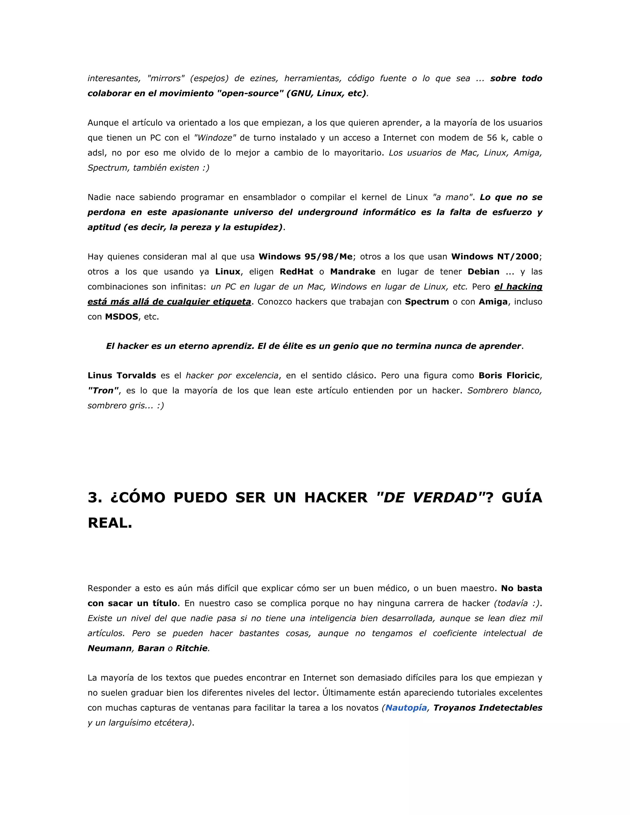 interesantes, "mirrors" (espejos) de ezines, herramientas, código fuente o lo que sea ... sobre todo
colaborar en el movimiento "open-source" (GNU, Linux, etc).
Aunque el artículo va orientado a los que empiezan, a los que quieren aprender, a la mayoría de los usuarios
que tienen un PC con el "Windoze" de turno instalado y un acceso a Internet con modem de 56 k, cable o
adsl, no por eso me olvido de lo mejor a cambio de lo mayoritario. Los usuarios de Mac, Linux, Amiga,
Spectrum, también existen :)
Nadie nace sabiendo programar en ensamblador o compilar el kernel de Linux "a mano". Lo que no se
perdona en este apasionante universo del underground informático es la falta de esfuerzo y
aptitud (es decir, la pereza y la estupidez).
Hay quienes consideran mal al que usa Windows 95/98/Me; otros a los que usan Windows NT/2000;
otros a los que usando ya Linux, eligen RedHat o Mandrake en lugar de tener Debian ... y las
combinaciones son infinitas: un PC en lugar de un Mac, Windows en lugar de Linux, etc. Pero el hacking
está más allá de cualquier etiqueta. Conozco hackers que trabajan con Spectrum o con Amiga, incluso
con MSDOS, etc.
El hacker es un eterno aprendiz. El de élite es un genio que no termina nunca de aprender.
Linus Torvalds es el hacker por excelencia, en el sentido clásico. Pero una figura como Boris Floricic,
"Tron", es lo que la mayoría de los que lean este artículo entienden por un hacker. Sombrero blanco,
sombrero gris... :)
3. ¿CÓMO PUEDO SER UN HACKER "DE VERDAD"? GUÍA
REAL.
Responder a esto es aún más difícil que explicar cómo ser un buen médico, o un buen maestro. No basta
con sacar un título. En nuestro caso se complica porque no hay ninguna carrera de hacker (todavía :).
Existe un nivel del que nadie pasa si no tiene una inteligencia bien desarrollada, aunque se lean diez mil
artículos. Pero se pueden hacer bastantes cosas, aunque no tengamos el coeficiente intelectual de
Neumann, Baran o Ritchie.
La mayoría de los textos que puedes encontrar en Internet son demasiado difíciles para los que empiezan y
no suelen graduar bien los diferentes niveles del lector. Últimamente están apareciendo tutoriales excelentes
con muchas capturas de ventanas para facilitar la tarea a los novatos (Nautopía, Troyanos Indetectables
y un larguísimo etcétera).
 