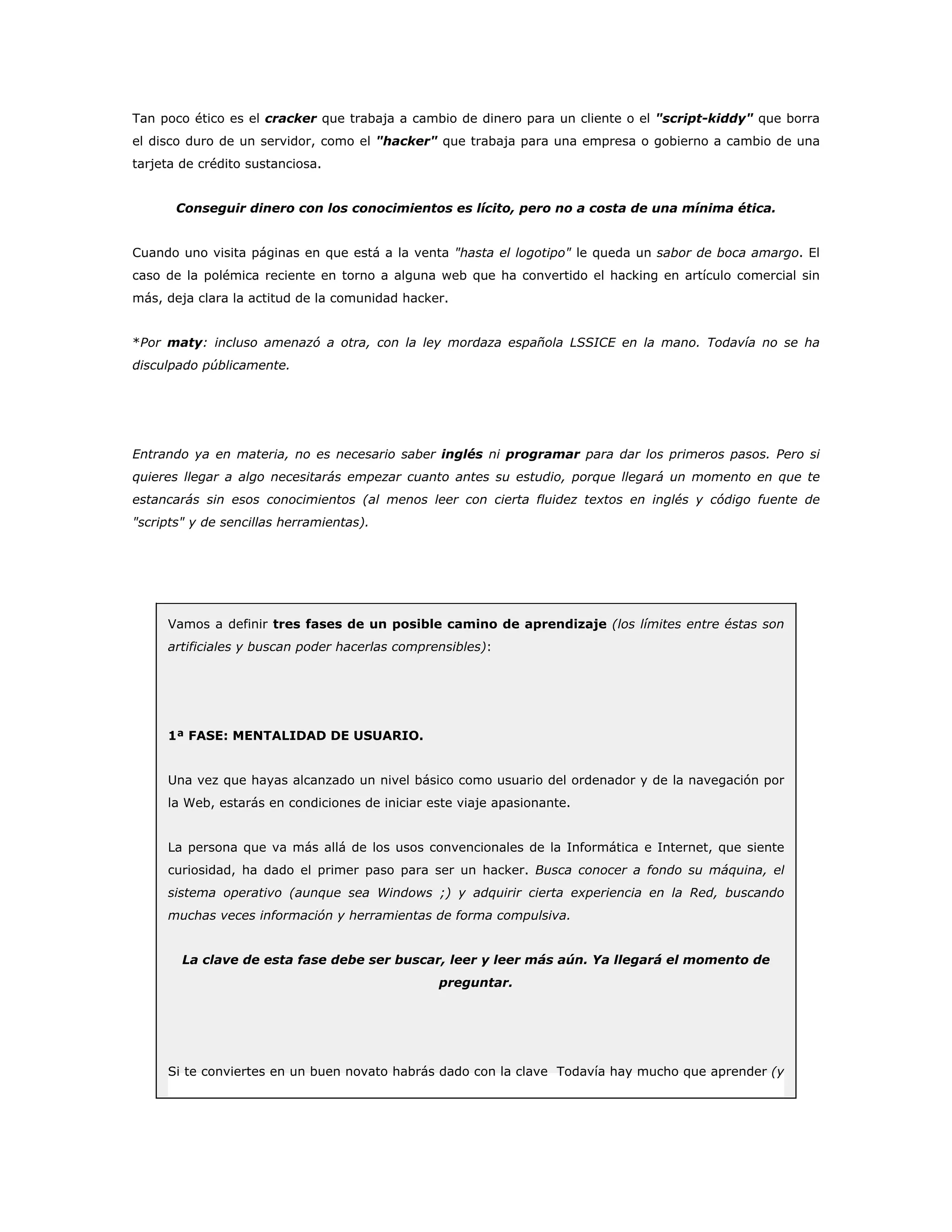 Tan poco ético es el cracker que trabaja a cambio de dinero para un cliente o el "script-kiddy" que borra
el disco duro de un servidor, como el "hacker" que trabaja para una empresa o gobierno a cambio de una
tarjeta de crédito sustanciosa.
Conseguir dinero con los conocimientos es lícito, pero no a costa de una mínima ética.
Cuando uno visita páginas en que está a la venta "hasta el logotipo" le queda un sabor de boca amargo. El
caso de la polémica reciente en torno a alguna web que ha convertido el hacking en artículo comercial sin
más, deja clara la actitud de la comunidad hacker.
*Por maty: incluso amenazó a otra, con la ley mordaza española LSSICE en la mano. Todavía no se ha
disculpado públicamente.
Entrando ya en materia, no es necesario saber inglés ni programar para dar los primeros pasos. Pero si
quieres llegar a algo necesitarás empezar cuanto antes su estudio, porque llegará un momento en que te
estancarás sin esos conocimientos (al menos leer con cierta fluidez textos en inglés y código fuente de
"scripts" y de sencillas herramientas).
Vamos a definir tres fases de un posible camino de aprendizaje (los límites entre éstas son
artificiales y buscan poder hacerlas comprensibles):
1ª FASE: MENTALIDAD DE USUARIO.
Una vez que hayas alcanzado un nivel básico como usuario del ordenador y de la navegación por
la Web, estarás en condiciones de iniciar este viaje apasionante.
La persona que va más allá de los usos convencionales de la Informática e Internet, que siente
curiosidad, ha dado el primer paso para ser un hacker. Busca conocer a fondo su máquina, el
sistema operativo (aunque sea Windows ;) y adquirir cierta experiencia en la Red, buscando
muchas veces información y herramientas de forma compulsiva.
La clave de esta fase debe ser buscar, leer y leer más aún. Ya llegará el momento de
preguntar.
Si te conviertes en un buen novato habrás dado con la clave Todavía hay mucho que aprender (y
 