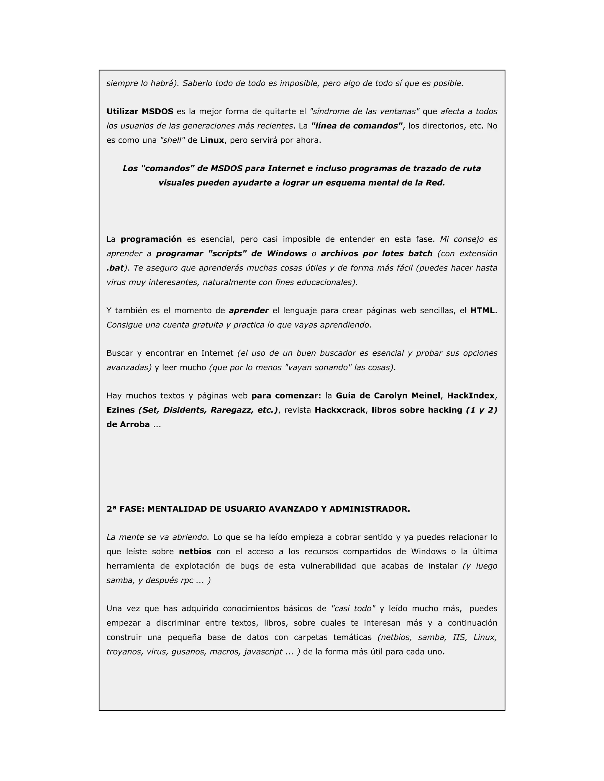 siempre lo habrá). Saberlo todo de todo es imposible, pero algo de todo sí que es posible.
Utilizar MSDOS es la mejor forma de quitarte el "síndrome de las ventanas" que afecta a todos
los usuarios de las generaciones más recientes. La "línea de comandos", los directorios, etc. No
es como una "shell" de Linux, pero servirá por ahora.
Los "comandos" de MSDOS para Internet e incluso programas de trazado de ruta
visuales pueden ayudarte a lograr un esquema mental de la Red.
La programación es esencial, pero casi imposible de entender en esta fase. Mi consejo es
aprender a programar "scripts" de Windows o archivos por lotes batch (con extensión
.bat). Te aseguro que aprenderás muchas cosas útiles y de forma más fácil (puedes hacer hasta
virus muy interesantes, naturalmente con fines educacionales).
Y también es el momento de aprender el lenguaje para crear páginas web sencillas, el HTML.
Consigue una cuenta gratuita y practica lo que vayas aprendiendo.
Buscar y encontrar en Internet (el uso de un buen buscador es esencial y probar sus opciones
avanzadas) y leer mucho (que por lo menos "vayan sonando" las cosas).
Hay muchos textos y páginas web para comenzar: la Guía de Carolyn Meinel, HackIndex,
Ezines (Set, Disidents, Raregazz, etc.), revista Hackxcrack, libros sobre hacking (1 y 2)
de Arroba ...
2ª FASE: MENTALIDAD DE USUARIO AVANZADO Y ADMINISTRADOR.
La mente se va abriendo. Lo que se ha leído empieza a cobrar sentido y ya puedes relacionar lo
que leíste sobre netbios con el acceso a los recursos compartidos de Windows o la última
herramienta de explotación de bugs de esta vulnerabilidad que acabas de instalar (y luego
samba, y después rpc ... )
Una vez que has adquirido conocimientos básicos de "casi todo" y leído mucho más, puedes
empezar a discriminar entre textos, libros, sobre cuales te interesan más y a continuación
construir una pequeña base de datos con carpetas temáticas (netbios, samba, IIS, Linux,
troyanos, virus, gusanos, macros, javascript ... ) de la forma más útil para cada uno.
 