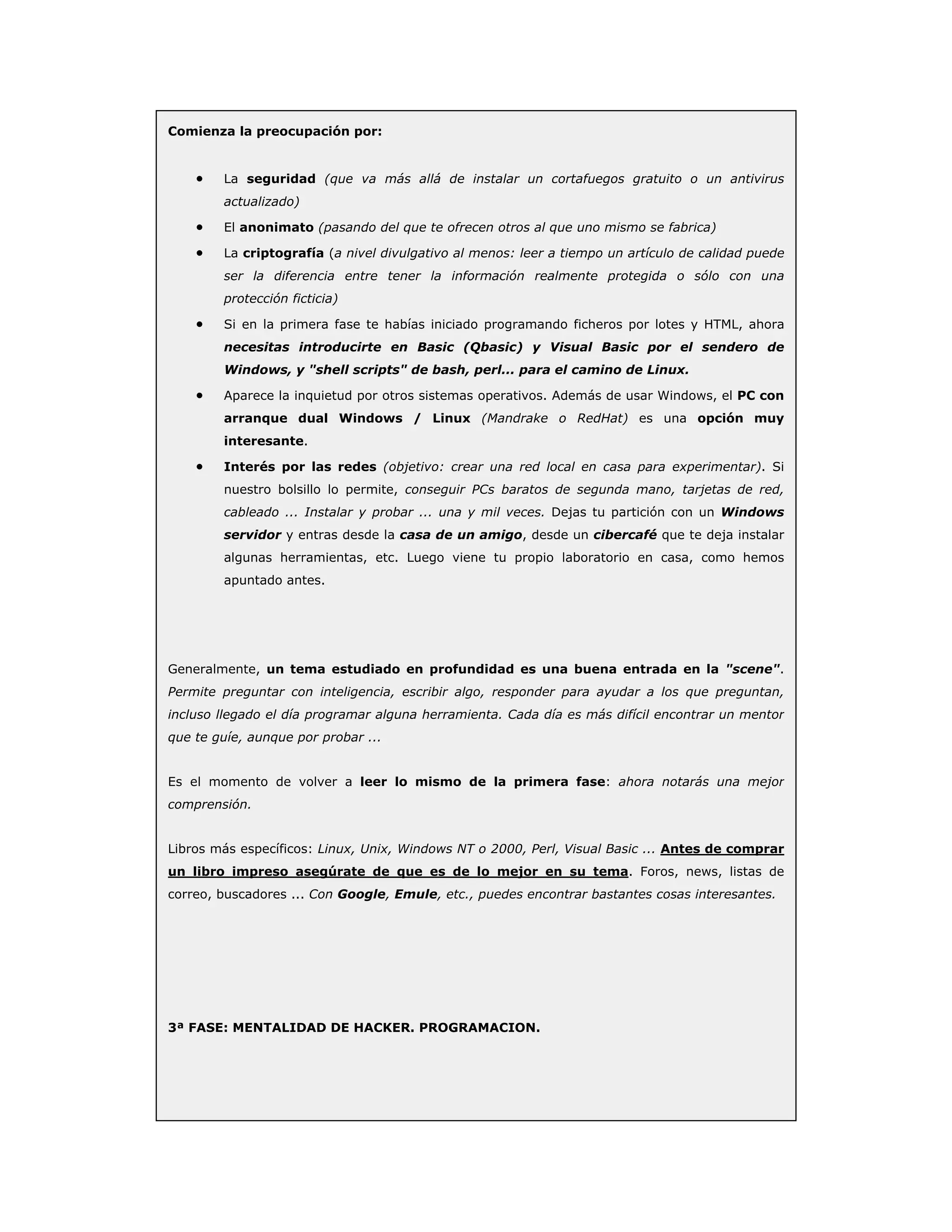 Comienza la preocupación por:
• La seguridad (que va más allá de instalar un cortafuegos gratuito o un antivirus
actualizado)
• El anonimato (pasando del que te ofrecen otros al que uno mismo se fabrica)
• La criptografía (a nivel divulgativo al menos: leer a tiempo un artículo de calidad puede
ser la diferencia entre tener la información realmente protegida o sólo con una
protección ficticia)
• Si en la primera fase te habías iniciado programando ficheros por lotes y HTML, ahora
necesitas introducirte en Basic (Qbasic) y Visual Basic por el sendero de
Windows, y "shell scripts" de bash, perl... para el camino de Linux.
• Aparece la inquietud por otros sistemas operativos. Además de usar Windows, el PC con
arranque dual Windows / Linux (Mandrake o RedHat) es una opción muy
interesante.
• Interés por las redes (objetivo: crear una red local en casa para experimentar). Si
nuestro bolsillo lo permite, conseguir PCs baratos de segunda mano, tarjetas de red,
cableado ... Instalar y probar ... una y mil veces. Dejas tu partición con un Windows
servidor y entras desde la casa de un amigo, desde un cibercafé que te deja instalar
algunas herramientas, etc. Luego viene tu propio laboratorio en casa, como hemos
apuntado antes.
Generalmente, un tema estudiado en profundidad es una buena entrada en la "scene".
Permite preguntar con inteligencia, escribir algo, responder para ayudar a los que preguntan,
incluso llegado el día programar alguna herramienta. Cada día es más difícil encontrar un mentor
que te guíe, aunque por probar ...
Es el momento de volver a leer lo mismo de la primera fase: ahora notarás una mejor
comprensión.
Libros más específicos: Linux, Unix, Windows NT o 2000, Perl, Visual Basic ... Antes de comprar
un libro impreso asegúrate de que es de lo mejor en su tema. Foros, news, listas de
correo, buscadores ... Con Google, Emule, etc., puedes encontrar bastantes cosas interesantes.
3ª FASE: MENTALIDAD DE HACKER. PROGRAMACION.
 