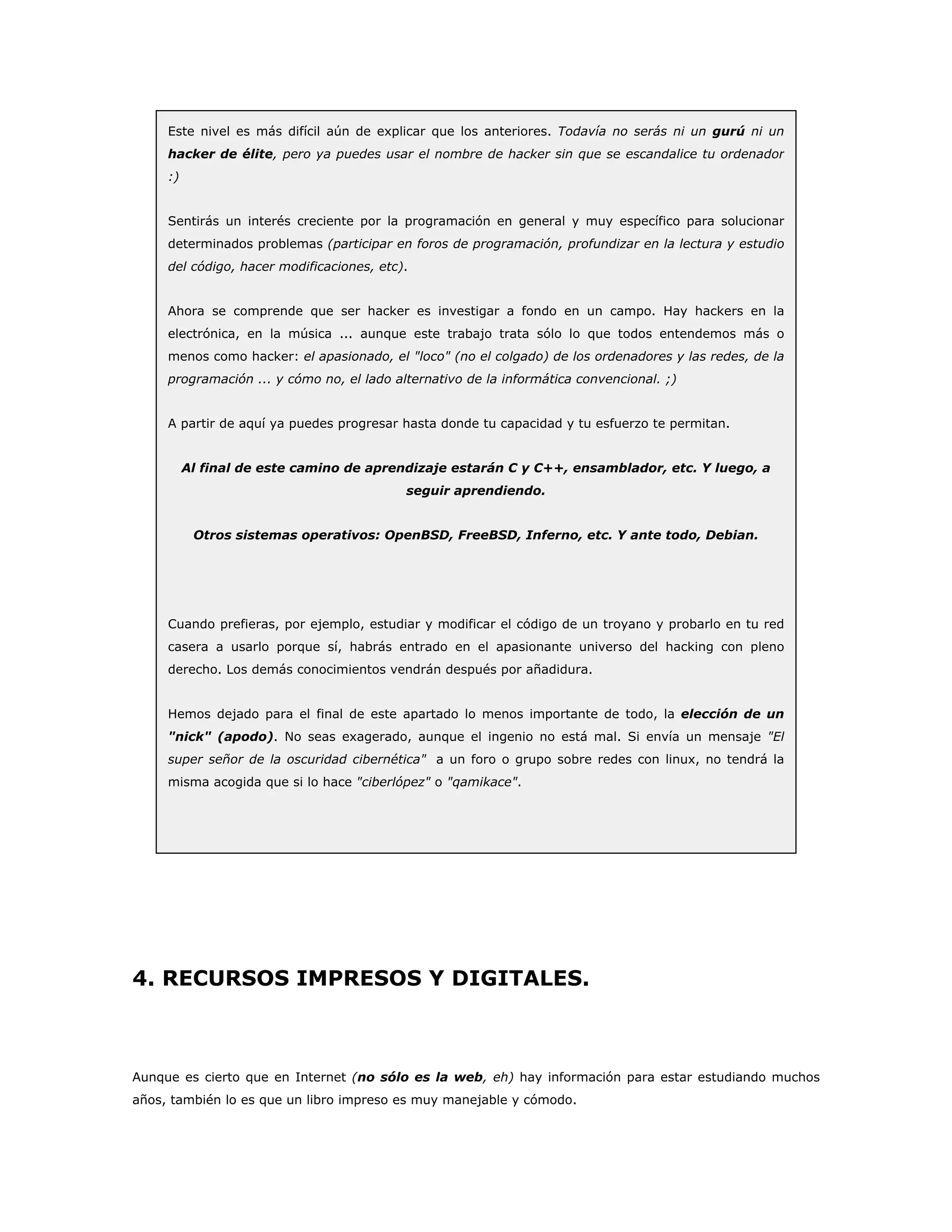 Este nivel es más difícil aún de explicar que los anteriores. Todavía no serás ni un gurú ni un
hacker de élite, pero ya puedes usar el nombre de hacker sin que se escandalice tu ordenador
:)
Sentirás un interés creciente por la programación en general y muy específico para solucionar
determinados problemas (participar en foros de programación, profundizar en la lectura y estudio
del código, hacer modificaciones, etc).
Ahora se comprende que ser hacker es investigar a fondo en un campo. Hay hackers en la
electrónica, en la música ... aunque este trabajo trata sólo lo que todos entendemos más o
menos como hacker: el apasionado, el "loco" (no el colgado) de los ordenadores y las redes, de la
programación ... y cómo no, el lado alternativo de la informática convencional. ;)
A partir de aquí ya puedes progresar hasta donde tu capacidad y tu esfuerzo te permitan.
Al final de este camino de aprendizaje estarán C y C++, ensamblador, etc. Y luego, a
seguir aprendiendo.
Otros sistemas operativos: OpenBSD, FreeBSD, Inferno, etc. Y ante todo, Debian.
Cuando prefieras, por ejemplo, estudiar y modificar el código de un troyano y probarlo en tu red
casera a usarlo porque sí, habrás entrado en el apasionante universo del hacking con pleno
derecho. Los demás conocimientos vendrán después por añadidura.
Hemos dejado para el final de este apartado lo menos importante de todo, la elección de un
"nick" (apodo). No seas exagerado, aunque el ingenio no está mal. Si envía un mensaje "El
super señor de la oscuridad cibernética" a un foro o grupo sobre redes con linux, no tendrá la
misma acogida que si lo hace "ciberlópez" o "qamikace".
4. RECURSOS IMPRESOS Y DIGITALES.
Aunque es cierto que en Internet (no sólo es la web, eh) hay información para estar estudiando muchos
años, también lo es que un libro impreso es muy manejable y cómodo.
 