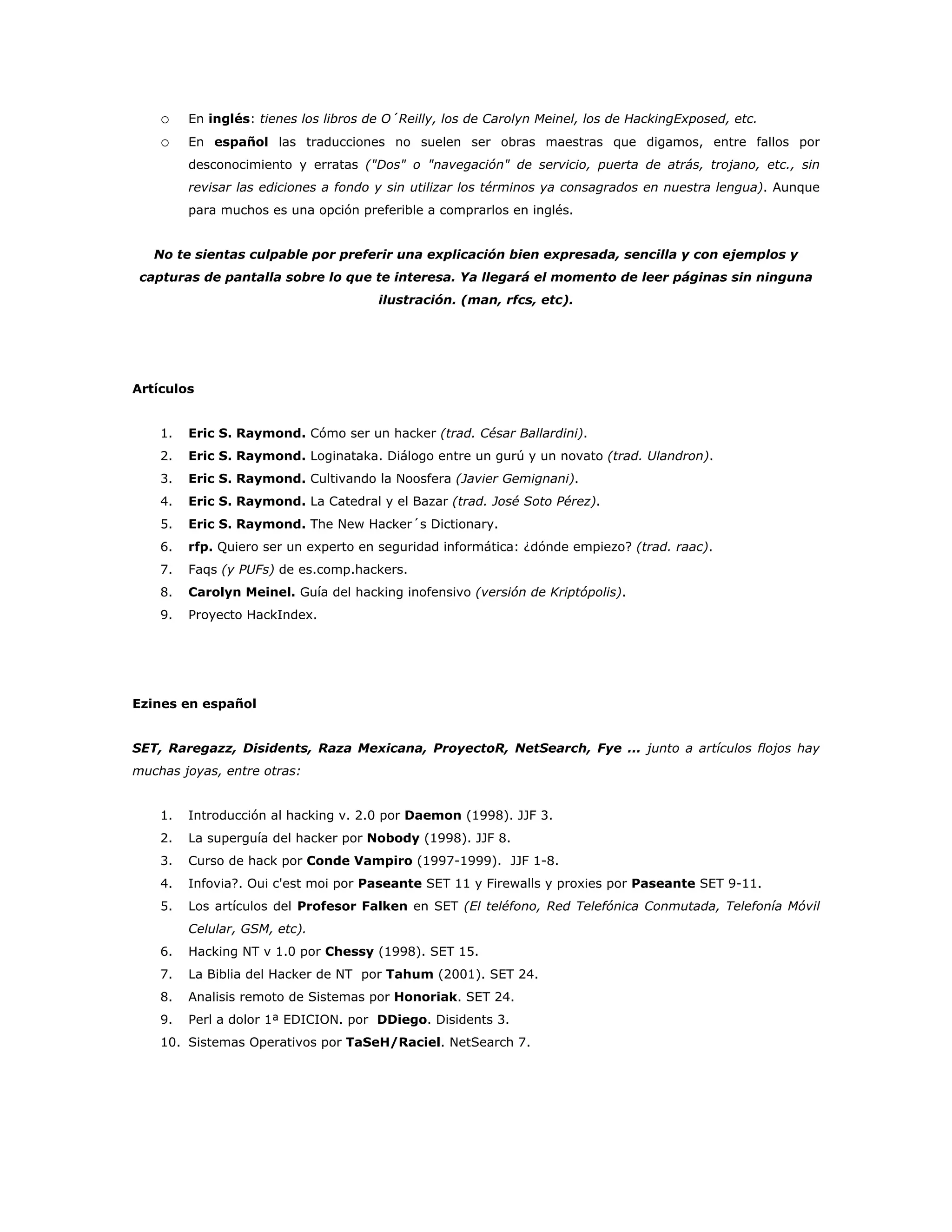 o En inglés: tienes los libros de O´Reilly, los de Carolyn Meinel, los de HackingExposed, etc.
o En español las traducciones no suelen ser obras maestras que digamos, entre fallos por
desconocimiento y erratas ("Dos" o "navegación" de servicio, puerta de atrás, trojano, etc., sin
revisar las ediciones a fondo y sin utilizar los términos ya consagrados en nuestra lengua). Aunque
para muchos es una opción preferible a comprarlos en inglés.
No te sientas culpable por preferir una explicación bien expresada, sencilla y con ejemplos y
capturas de pantalla sobre lo que te interesa. Ya llegará el momento de leer páginas sin ninguna
ilustración. (man, rfcs, etc).
Artículos
1. Eric S. Raymond. Cómo ser un hacker (trad. César Ballardini).
2. Eric S. Raymond. Loginataka. Diálogo entre un gurú y un novato (trad. Ulandron).
3. Eric S. Raymond. Cultivando la Noosfera (Javier Gemignani).
4. Eric S. Raymond. La Catedral y el Bazar (trad. José Soto Pérez).
5. Eric S. Raymond. The New Hacker´s Dictionary.
6. rfp. Quiero ser un experto en seguridad informática: ¿dónde empiezo? (trad. raac).
7. Faqs (y PUFs) de es.comp.hackers.
8. Carolyn Meinel. Guía del hacking inofensivo (versión de Kriptópolis).
9. Proyecto HackIndex.
Ezines en español
SET, Raregazz, Disidents, Raza Mexicana, ProyectoR, NetSearch, Fye ... junto a artículos flojos hay
muchas joyas, entre otras:
1. Introducción al hacking v. 2.0 por Daemon (1998). JJF 3.
2. La superguía del hacker por Nobody (1998). JJF 8.
3. Curso de hack por Conde Vampiro (1997-1999). JJF 1-8.
4. Infovia?. Oui c'est moi por Paseante SET 11 y Firewalls y proxies por Paseante SET 9-11.
5. Los artículos del Profesor Falken en SET (El teléfono, Red Telefónica Conmutada, Telefonía Móvil
Celular, GSM, etc).
6. Hacking NT v 1.0 por Chessy (1998). SET 15.
7. La Biblia del Hacker de NT por Tahum (2001). SET 24.
8. Analisis remoto de Sistemas por Honoriak. SET 24.
9. Perl a dolor 1ª EDICION. por DDiego. Disidents 3.
10. Sistemas Operativos por TaSeH/Raciel. NetSearch 7.
 