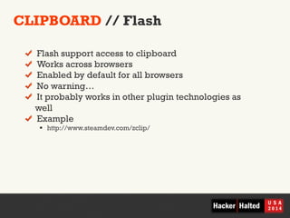 CLIPBOARD // Flash 
! Flash support access to clipboard 
! Works across browsers 
! Enabled by default for all browsers 
! No warning… 
! It probably works in other plugin technologies as 
well 
! Example 
§ http://www.steamdev.com/zclip/ 
 