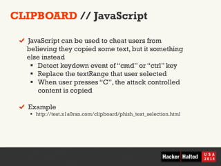 CLIPBOARD // JavaScript 
! JavaScript can be used to cheat users from 
believing they copied some text, but it something 
else instead 
§ Detect keydown event of “cmd” or “ctrl” key 
§ Replace the textRange that user selected 
§ When user presses “C”, the attack controlled 
content is copied 
! Example 
§ http://test.x1a0ran.com/clipboard/phish_text_selection.html 
 