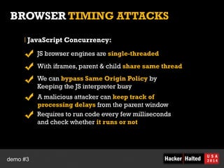 BROWSER TIMING ATTACKS 
JavaScript Concurrency: 
JS browser engines are single-threaded 
With iframes, parent & child share same thread 
We can bypass Same Origin Policy by 
Keeping the JS interpreter busy 
A malicious attacker can keep track of 
processing delays from the parent window 
Requires to run code every few milliseconds 
and check whether it runs or not 
demo #3 
 