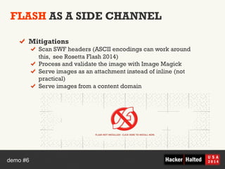 FLASH AS A SIDE CHANNEL 
! Mitigations 
! Scan SWF headers (ASCII encodings can work around 
this, see Rosetta Flash 2014) 
! Process and validate the image with Image Magick 
! Serve images as an attachment instead of inline (not 
practical) 
! Serve images from a content domain 
demo #6 
 