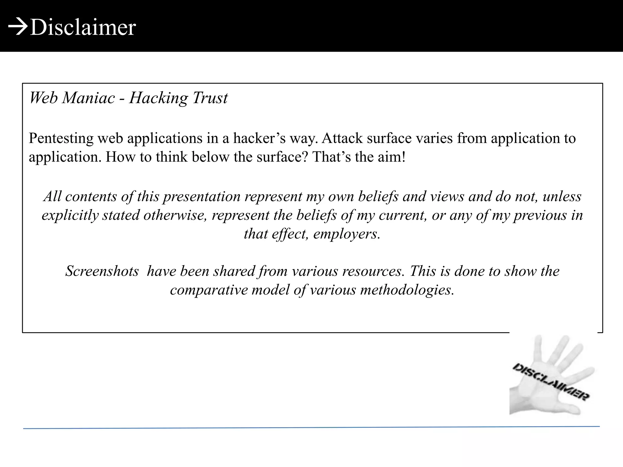 DisclaimerWeb Maniac - Hacking TrustPentesting web applications in a hacker’s way. Attack surface varies from application to application. How to think below the surface? That’s the aim!All contents of this presentation represent my own beliefs and views and do not, unless explicitly stated otherwise, represent the beliefs of my current, or any of my previous in that effect, employers.Screenshots  have been shared from various resources. This is done to show the comparative model of various methodologies.