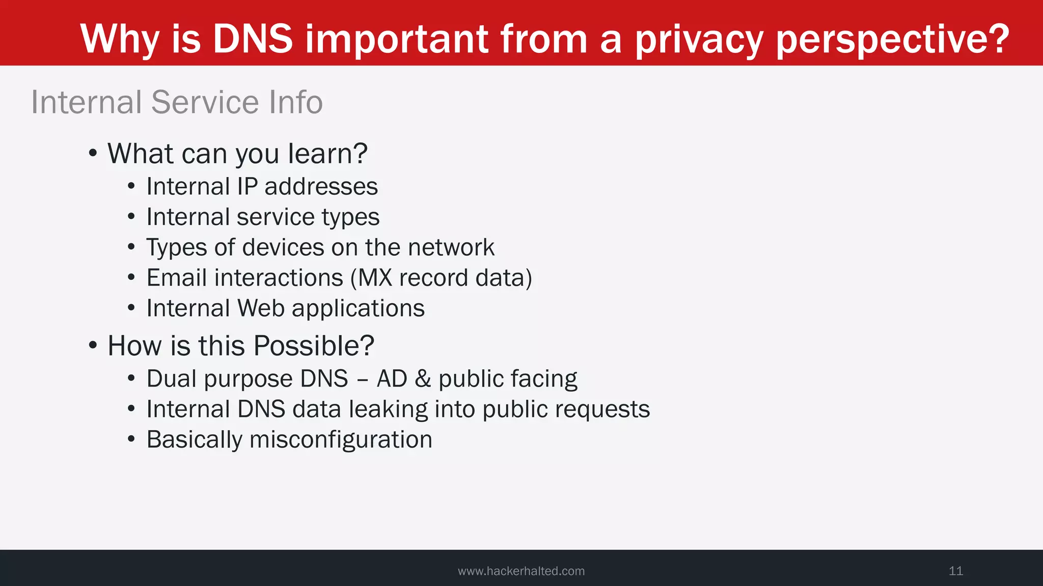 Why is DNS important from a privacy perspective?
www.hackerhalted.com 11
Internal Service Info
• What can you learn?
• Internal IP addresses
• Internal service types
• Types of devices on the network
• Email interactions (MX record data)
• Internal Web applications
• How is this Possible?
• Dual purpose DNS – AD & public facing
• Internal DNS data leaking into public requests
• Basically misconfiguration
 