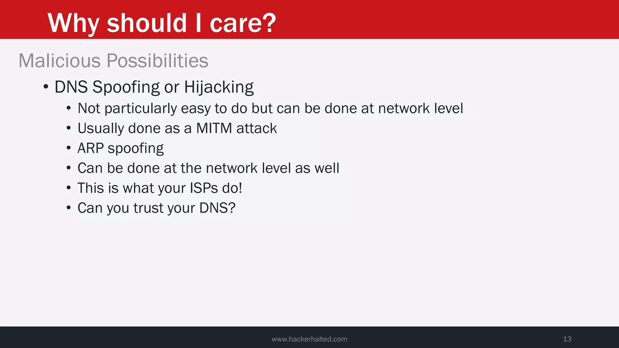 Why should I care?
www.hackerhalted.com 13
Malicious Possibilities
• DNS Spoofing or Hijacking
• Not particularly easy to do but can be done at network level
• Usually done as a MITM attack
• ARP spoofing
• Can be done at the network level as well
• This is what your ISPs do!
• Can you trust your DNS?
 