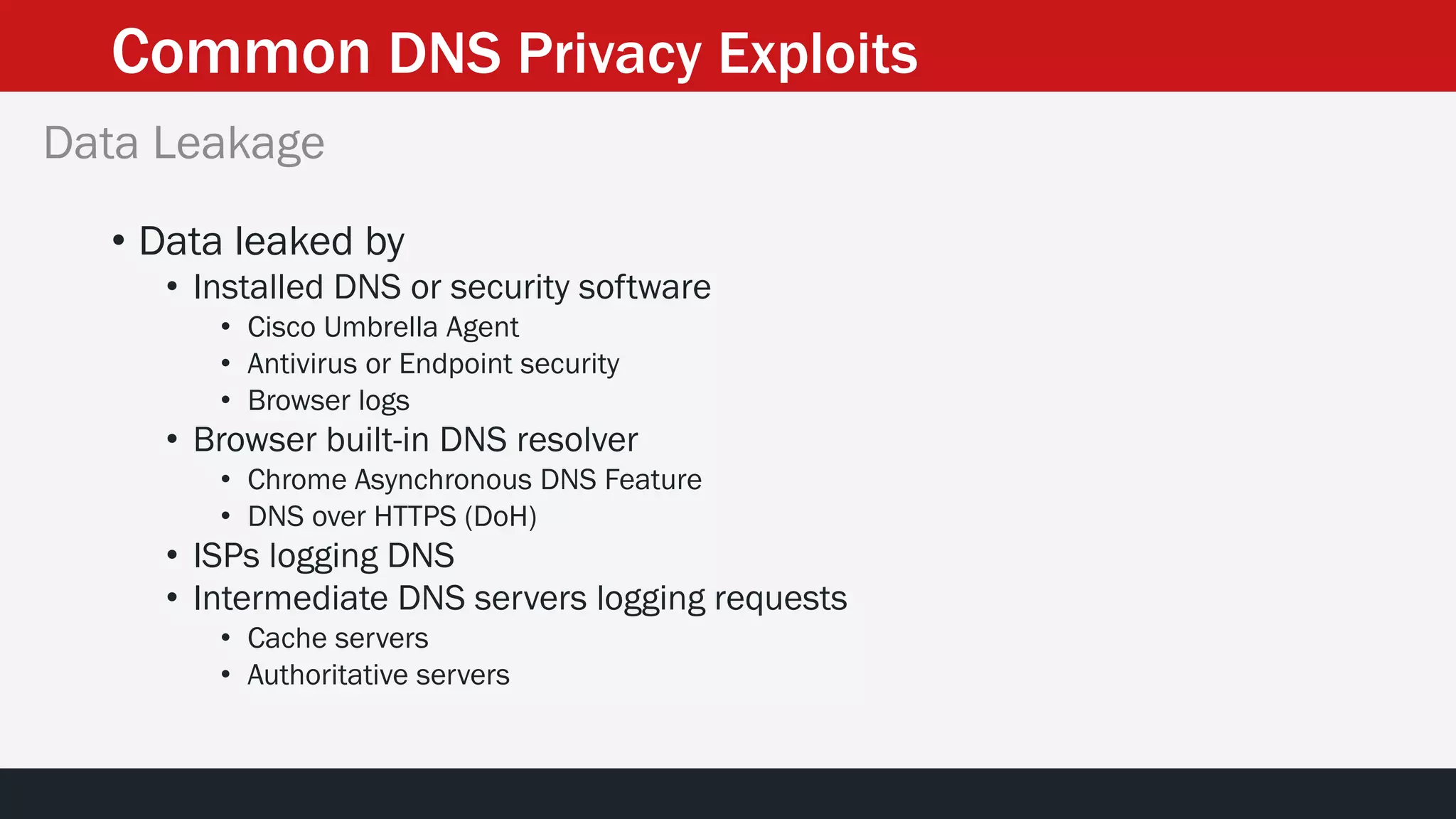 Common DNS Privacy Exploits
• Data leaked by
• Installed DNS or security software
• Cisco Umbrella Agent
• Antivirus or Endpoint security
• Browser logs
• Browser built-in DNS resolver
• Chrome Asynchronous DNS Feature
• DNS over HTTPS (DoH)
• ISPs logging DNS
• Intermediate DNS servers logging requests
• Cache servers
• Authoritative servers
Data Leakage
 