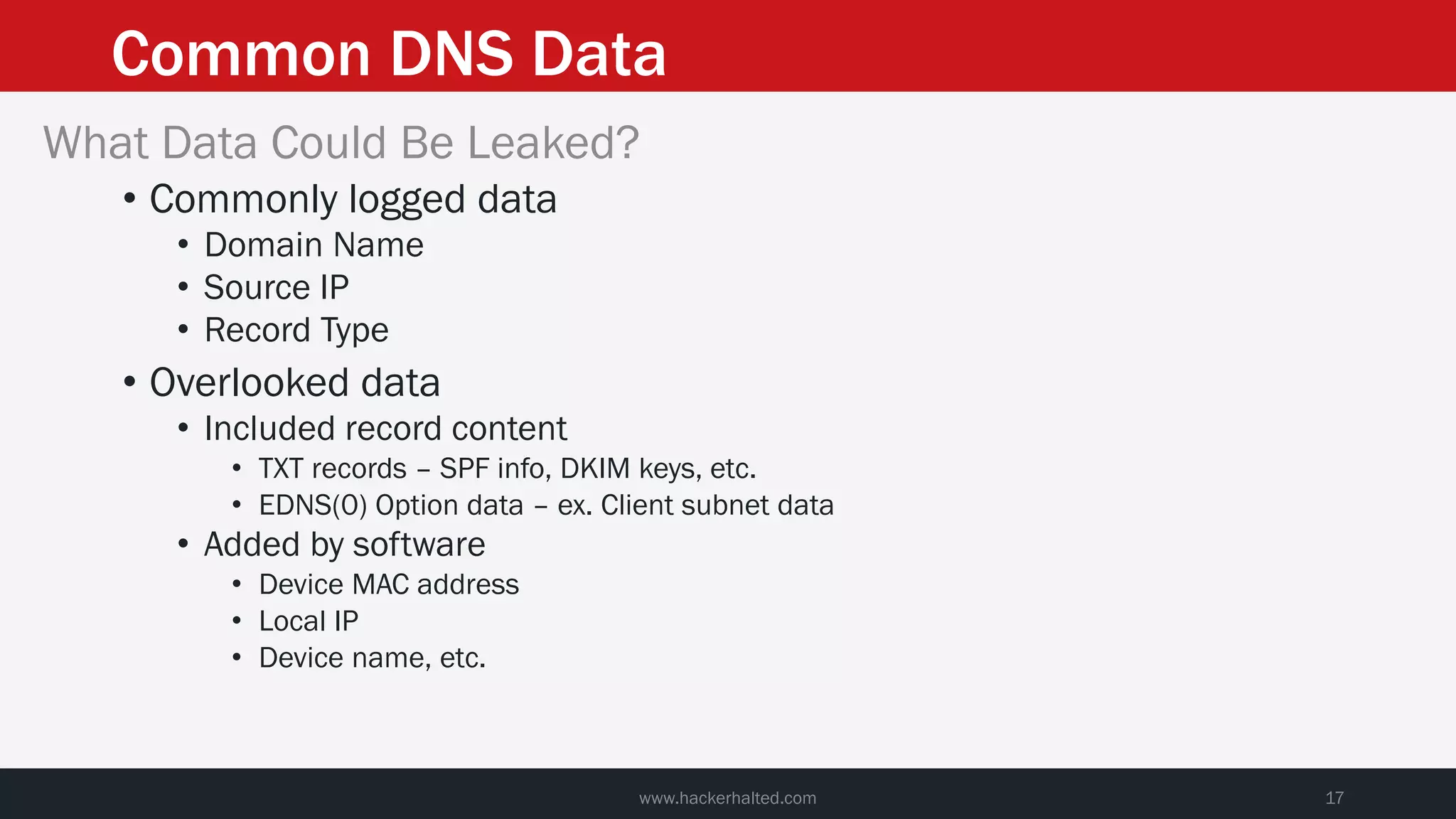 Common DNS Data
www.hackerhalted.com 17
What Data Could Be Leaked?
• Commonly logged data
• Domain Name
• Source IP
• Record Type
• Overlooked data
• Included record content
• TXT records – SPF info, DKIM keys, etc.
• EDNS(0) Option data – ex. Client subnet data
• Added by software
• Device MAC address
• Local IP
• Device name, etc.
 