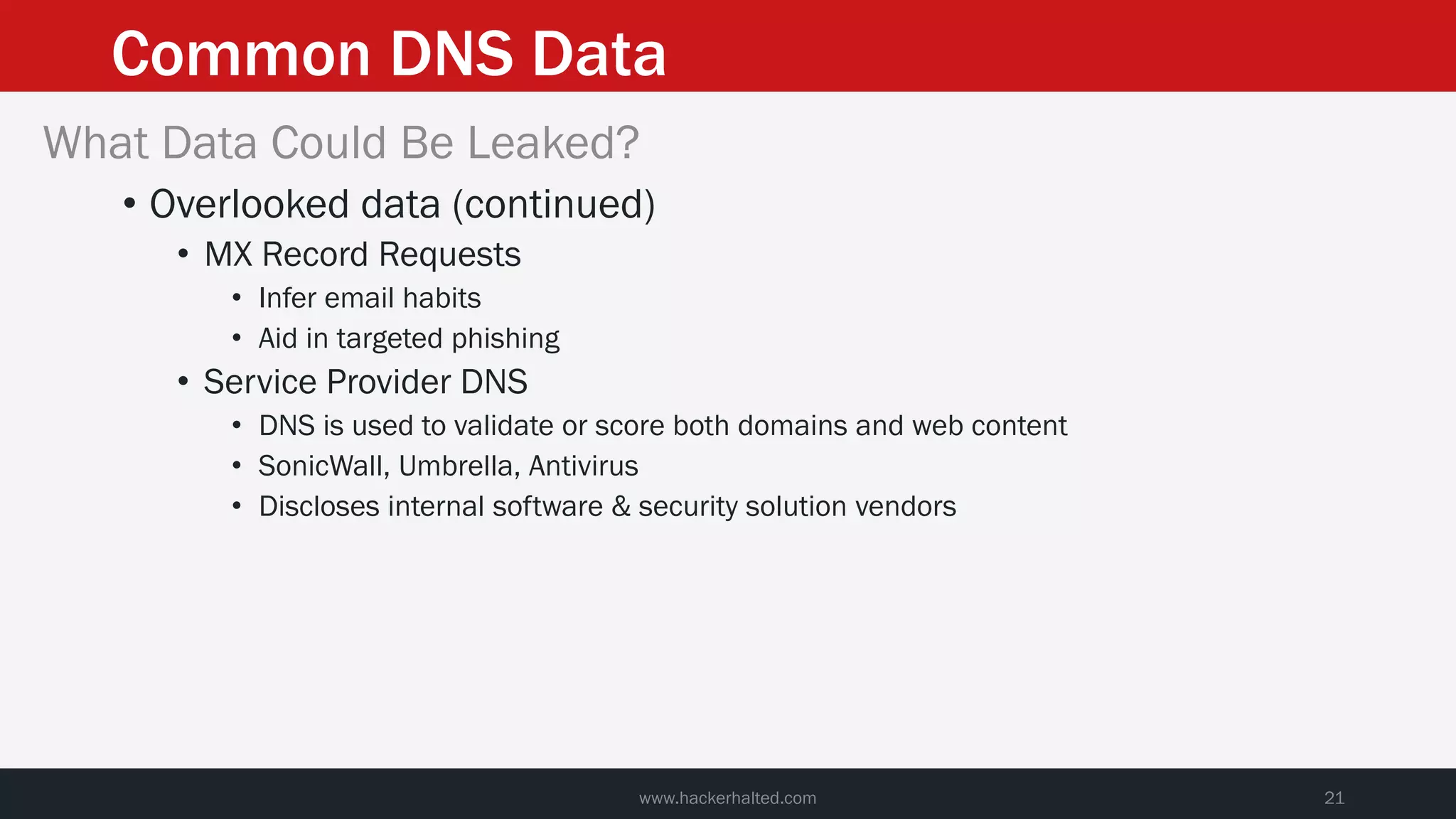 Common DNS Data
www.hackerhalted.com 21
What Data Could Be Leaked?
• Overlooked data (continued)
• MX Record Requests
• Infer email habits
• Aid in targeted phishing
• Service Provider DNS
• DNS is used to validate or score both domains and web content
• SonicWall, Umbrella, Antivirus
• Discloses internal software & security solution vendors
 