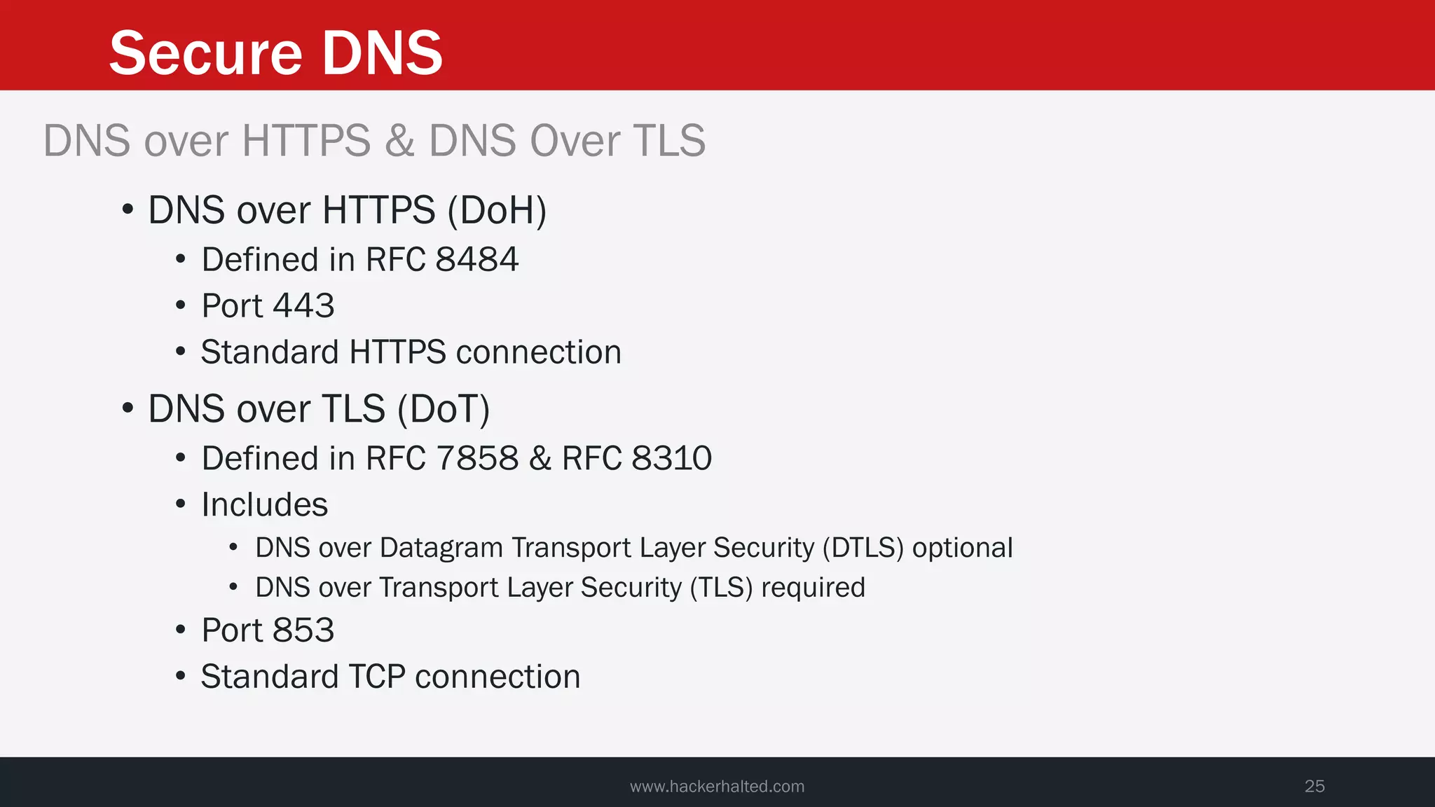 Secure DNS
www.hackerhalted.com 25
DNS over HTTPS & DNS Over TLS
• DNS over HTTPS (DoH)
• Defined in RFC 8484
• Port 443
• Standard HTTPS connection
• DNS over TLS (DoT)
• Defined in RFC 7858 & RFC 8310
• Includes
• DNS over Datagram Transport Layer Security (DTLS) optional
• DNS over Transport Layer Security (TLS) required
• Port 853
• Standard TCP connection
 