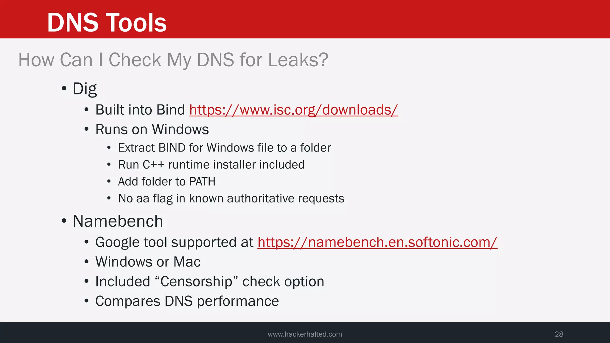 DNS Tools
www.hackerhalted.com 28
How Can I Check My DNS for Leaks?
• Dig
• Built into Bind https://www.isc.org/downloads/
• Runs on Windows
• Extract BIND for Windows file to a folder
• Run C++ runtime installer included
• Add folder to PATH
• No aa flag in known authoritative requests
• Namebench
• Google tool supported at https://namebench.en.softonic.com/
• Windows or Mac
• Included “Censorship” check option
• Compares DNS performance
 