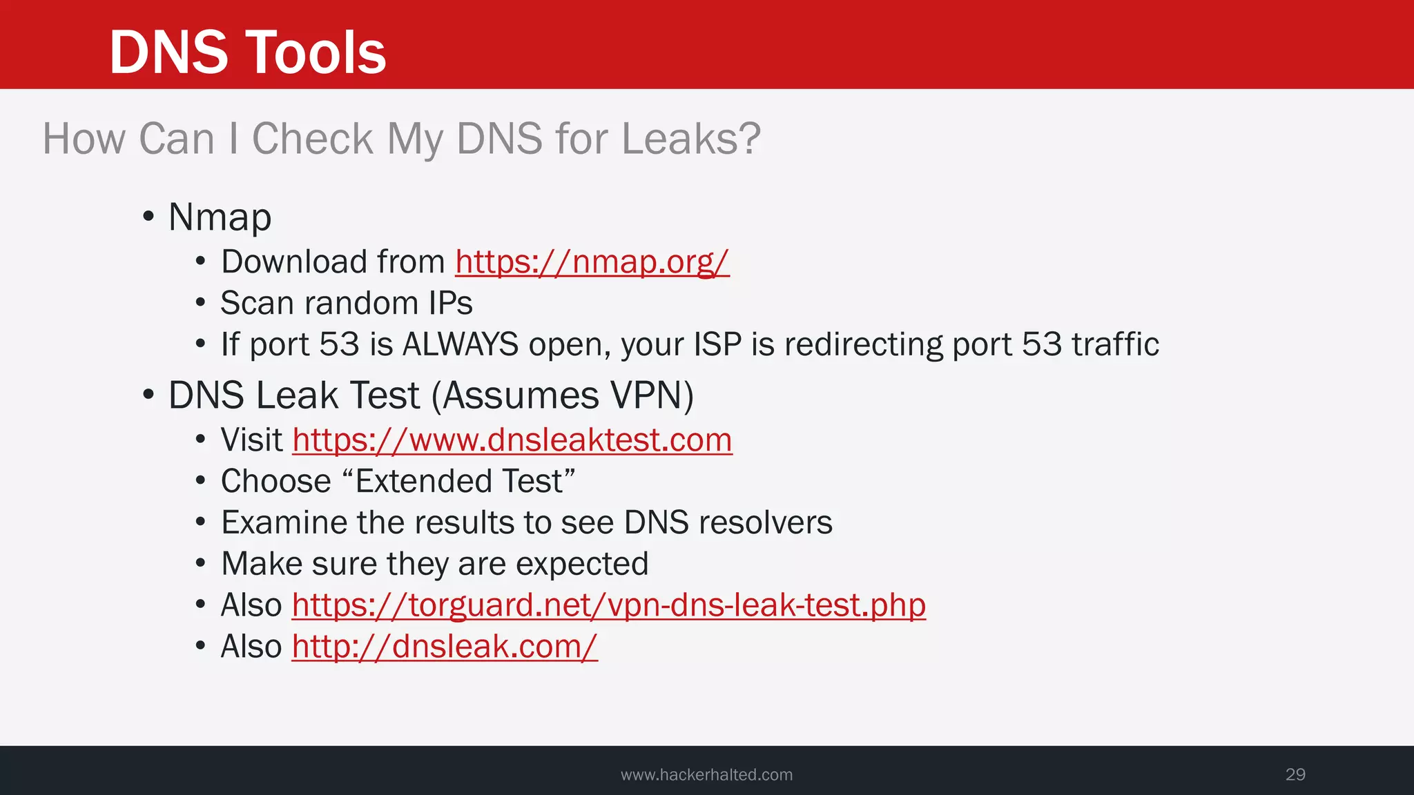 DNS Tools
www.hackerhalted.com 29
How Can I Check My DNS for Leaks?
• Nmap
• Download from https://nmap.org/
• Scan random IPs
• If port 53 is ALWAYS open, your ISP is redirecting port 53 traffic
• DNS Leak Test (Assumes VPN)
• Visit https://www.dnsleaktest.com
• Choose “Extended Test”
• Examine the results to see DNS resolvers
• Make sure they are expected
• Also https://torguard.net/vpn-dns-leak-test.php
• Also http://dnsleak.com/
 