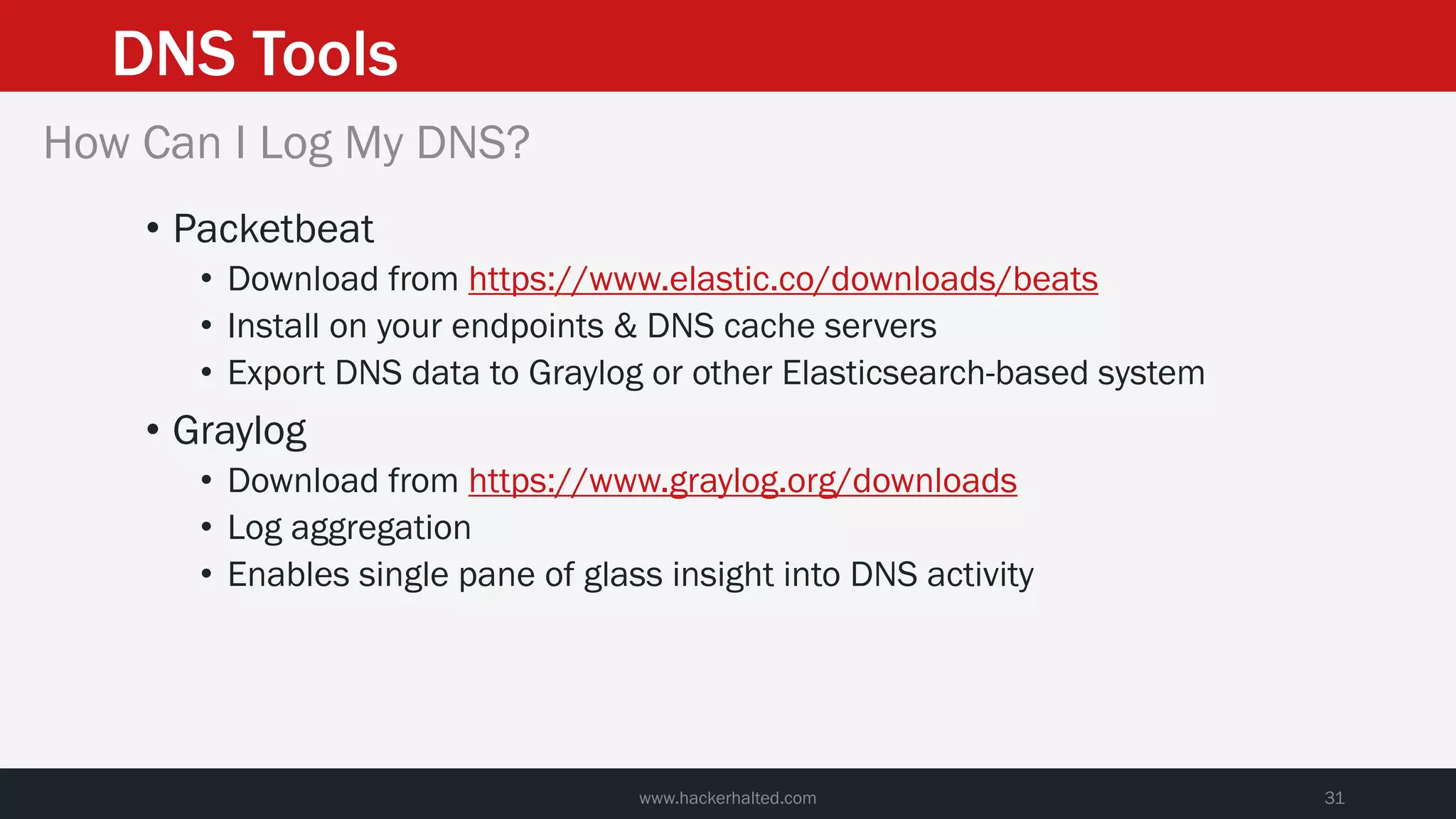 DNS Tools
www.hackerhalted.com 31
How Can I Log My DNS?
• Packetbeat
• Download from https://www.elastic.co/downloads/beats
• Install on your endpoints & DNS cache servers
• Export DNS data to Graylog or other Elasticsearch-based system
• Graylog
• Download from https://www.graylog.org/downloads
• Log aggregation
• Enables single pane of glass insight into DNS activity
 