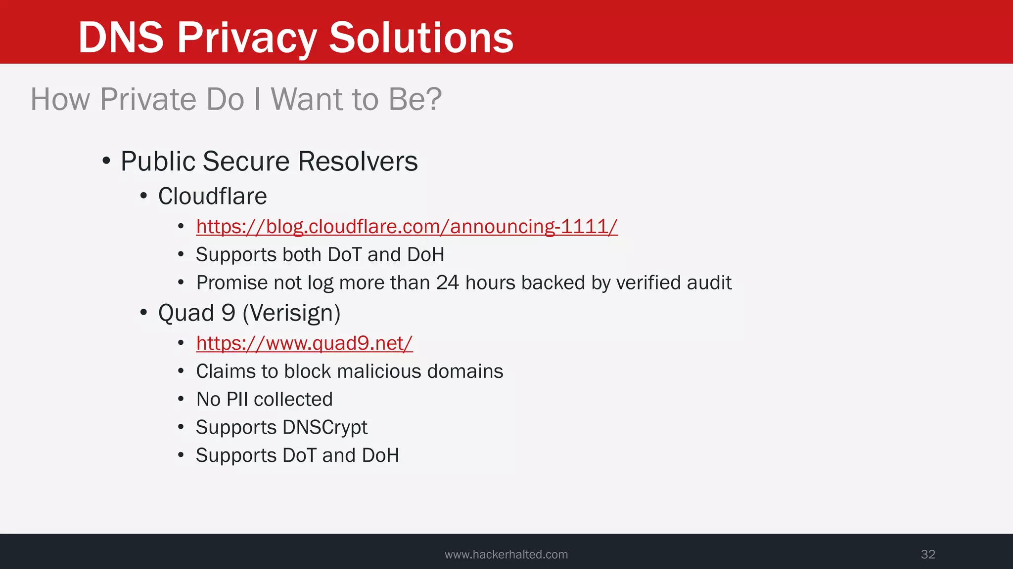 DNS Privacy Solutions
www.hackerhalted.com 32
How Private Do I Want to Be?
• Public Secure Resolvers
• Cloudflare
• https://blog.cloudflare.com/announcing-1111/
• Supports both DoT and DoH
• Promise not log more than 24 hours backed by verified audit
• Quad 9 (Verisign)
• https://www.quad9.net/
• Claims to block malicious domains
• No PII collected
• Supports DNSCrypt
• Supports DoT and DoH
 
