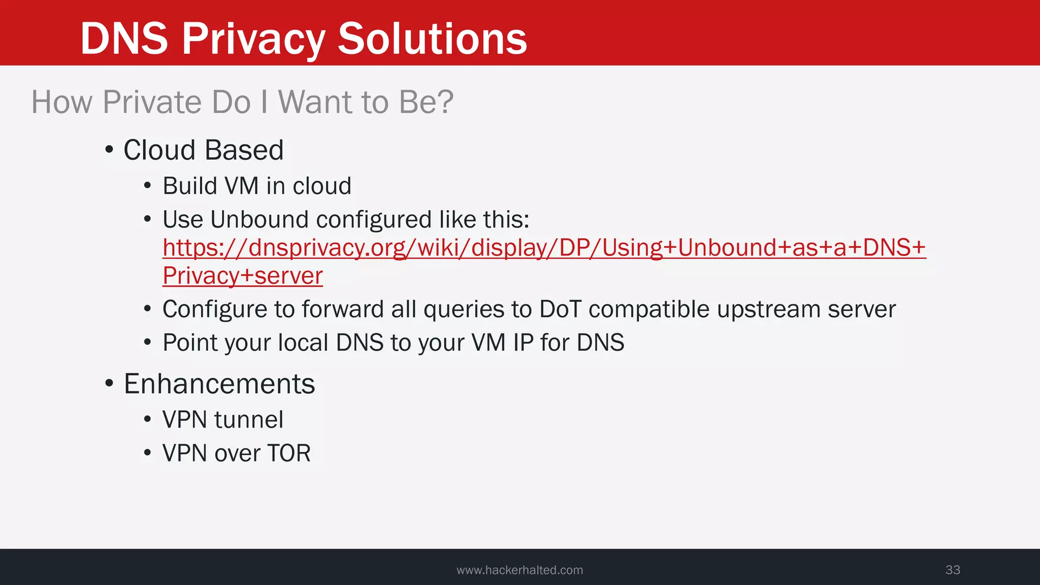 DNS Privacy Solutions
www.hackerhalted.com 33
How Private Do I Want to Be?
• Cloud Based
• Build VM in cloud
• Use Unbound configured like this:
https://dnsprivacy.org/wiki/display/DP/Using+Unbound+as+a+DNS+
Privacy+server
• Configure to forward all queries to DoT compatible upstream server
• Point your local DNS to your VM IP for DNS
• Enhancements
• VPN tunnel
• VPN over TOR
 