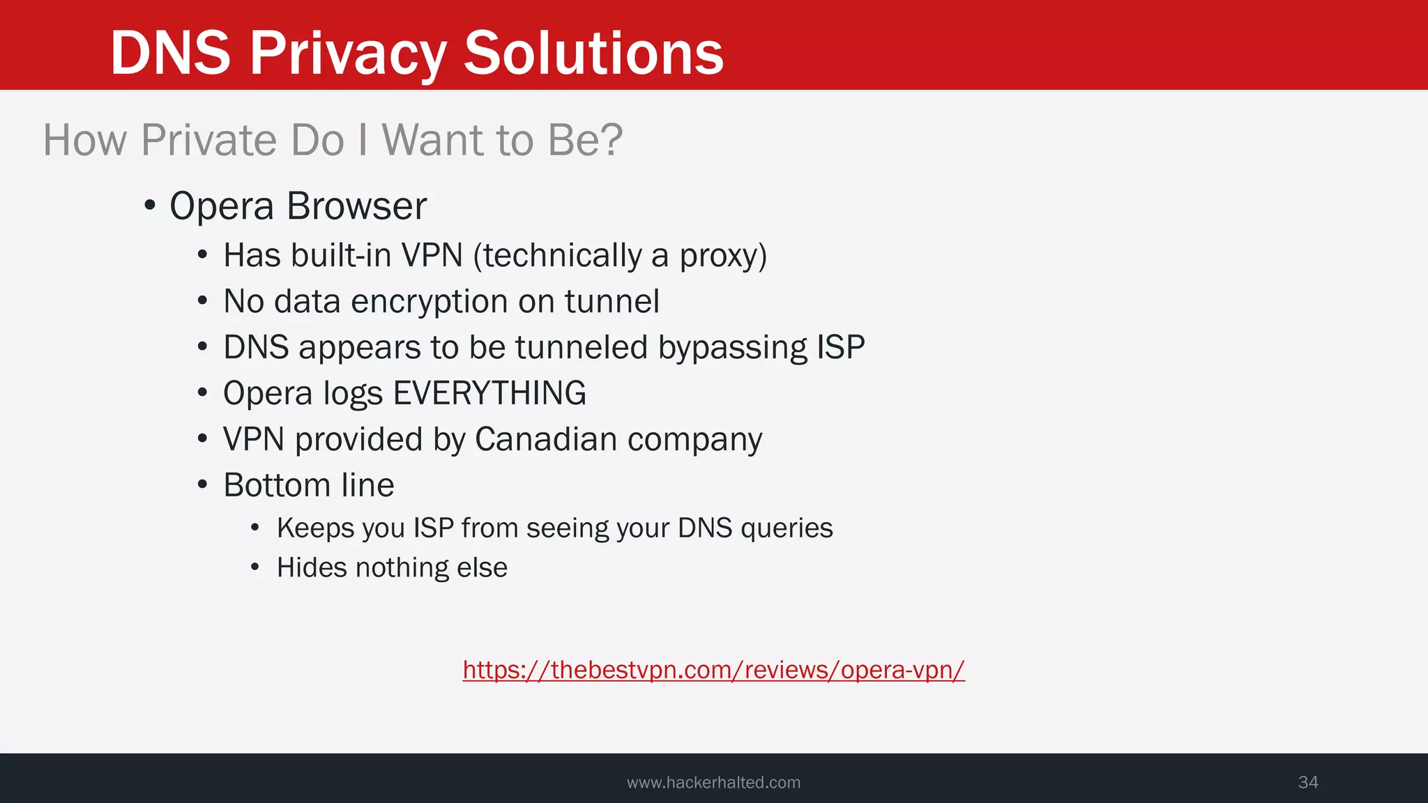 DNS Privacy Solutions
www.hackerhalted.com 34
How Private Do I Want to Be?
• Opera Browser
• Has built-in VPN (technically a proxy)
• No data encryption on tunnel
• DNS appears to be tunneled bypassing ISP
• Opera logs EVERYTHING
• VPN provided by Canadian company
• Bottom line
• Keeps you ISP from seeing your DNS queries
• Hides nothing else
https://thebestvpn.com/reviews/opera-vpn/
 
