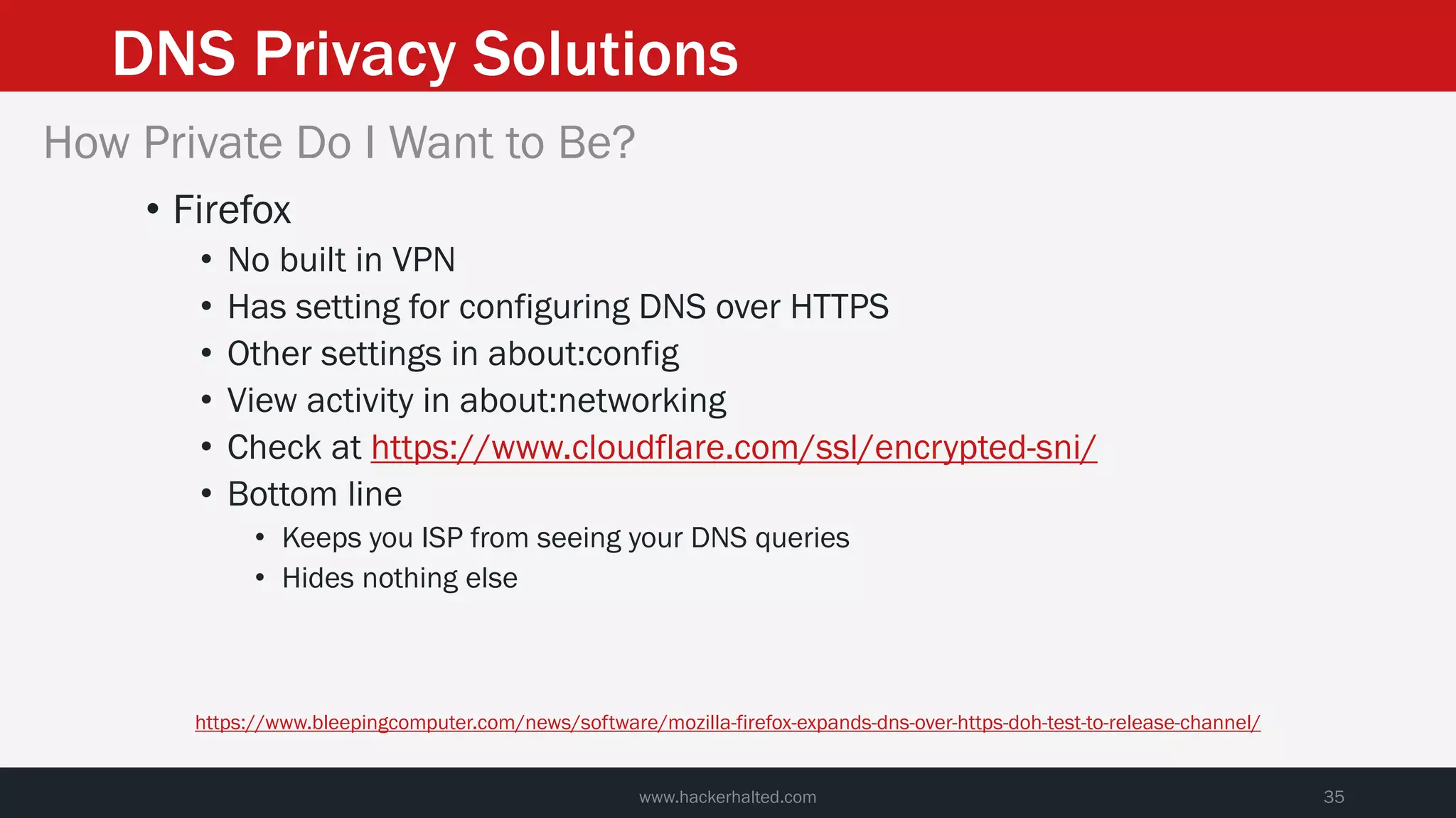 DNS Privacy Solutions
www.hackerhalted.com 35
How Private Do I Want to Be?
• Firefox
• No built in VPN
• Has setting for configuring DNS over HTTPS
• Other settings in about:config
• View activity in about:networking
• Check at https://www.cloudflare.com/ssl/encrypted-sni/
• Bottom line
• Keeps you ISP from seeing your DNS queries
• Hides nothing else
https://www.bleepingcomputer.com/news/software/mozilla-firefox-expands-dns-over-https-doh-test-to-release-channel/
 